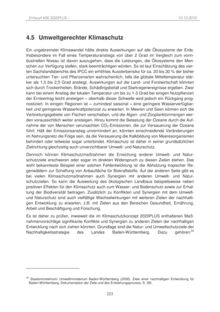 Entwurf KSK 2020PLUS –                                                                       10.12.2010




4.5 Umweltgerechter Klimaschutz
Ein ungebremster Klimawandel hätte direkte Auswirkungen auf alle Ökosysteme der Erde.
Insbesondere im Fall eines Temperaturanstiegs von über 2 Grad im Vergleich zum vorin-
dustriellen Niveau ist davon auszugehen, dass die Leistungen, die Ökosysteme den Men-
schen zur Verfügung stellen, stark beeinträchtigen würden. So ist laut Einschätzung des vier-
ten Sachstandsberichts des IPCC ein erhöhtes Aussterberisiko für ca. 20 bis 30 % der bisher
untersuchten Tier- und Pflanzenarten wahrscheinlich, falls die globale Mitteltemperatur stär-
ker als 1,5 bis 2,5 Grad ansteigt. Auswirkungen auf die Land- und Forstwirtschaft könnten
sich durch Trockenheiten, Brände, Schädlingsbefall und Starkregenereignisse ergeben. Zwar
kann bei einem Anstieg der lokalen Temperatur um bis zu 1-3 Grad bei einigen Nutzpflanzen
der Ernteertrag leicht ansteigen – oberhalb dieser Schwelle wird jedoch ein Rückgang prog-
nostiziert. In einigen Regionen ist – zumindest saisonal – eine geringere Wasserverfügbar-
keit und geringeres Wasserkraftpotenzial zu erwarten. In Meeren und Seen können sich die
Verbreitungsgebiete von Fischen verschieben, und die Algen- und Zooplanktonmengen wer-
den voraussichtlich weiter ansteigen. Hinzu kommt die Belastung der Ozeane durch die Auf-
nahme der von Menschen verursachten CO2-Emissionen, die zur Versauerung der Ozeane
führt. Hält der Emissionsanstieg unvermindert an, könnten einschneidende Veränderungen
im Nahrungsnetz die Folge sein, da die Versauerung die Kalkbildung von Meeresorganismen
behindert oder teilweise sogar unterbindet. Klimaschutz ist daher in seiner grundsätzlichen
Zielrichtung gleichzeitig auch unverzichtbarer Umwelt- und Naturschutz.
Dennoch können Klimaschutzmaßnahmen die Erreichung anderer Umwelt- und Natur-
schutzziele erschweren oder sogar im direkten Widerspruch zu diesen Zielen stehen. Das
wohl bekannteste Beispiel einer solchen Fehlentwicklung ist die Abholzung tropischer Re-
genwäldern zur Schaffung von Anbaufläche für Biokraftstoffe. Auf der anderen Seite gibt es
bei vielen Klimaschutzmaßnahmen auch Synergien mit anderen Umwelt- und Natur-
schutzzielen. So kann die Ausweitung des ökologischen Landbaus beispielsweise neben
positiven Effekten für den Klimaschutz auch zum Wasser- und Bodenschutz sowie zur Erhal-
tung der Biodiversität beitragen. Zusätzlich zu Konflikten und Synergien mit dem Umwelt-
und Naturschutz sind auch vielfältige Wechselwirkungen mit weiteren Zielen der nachhalti-
gen Entwicklung zu erwarten, z.B. mit Zielen aus den Bereichen Gesundheit, Ernährung,
Arbeit und Beschäftigung und Forschung.
Es ist daher zu prüfen, inwieweit die im Klimaschutzkonzept 2020PLUS enthaltenen Maß-
nahmenvorschläge signifikante Konflikte und Synergien zu anderen Zielen der nachhaltigen
Entwicklung nach sich ziehen könnten. Grundlage sind die Natur- und Umweltschutzziele der
Nachhaltigkeitsstrategie   des     Landes     Baden-Württemberg.      Dazu    gehören:24




24
      Staatsministerium/ Umweltministerium Baden-Württemberg (2008). Ziele einer nachhaltigen Entwicklung für
     Baden-Württemberg. Dokumentation der Ziele und des Entstehungsprozess, S. 30f.


                                                      223
 