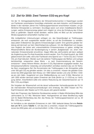 Entwurf KSK 2020PLUS –                                                            10.12.2010




2.2 Ziel für 2050: Zwei Tonnen CO2-eq pro Kopf
Vor der 15. Vertragsstaatenkonferenz der Klimarahmenkonvention in Kopenhagen wurden
von Fachleuten verschiedene Vorschläge unterbreitet, wie stark Industrie- und Entwicklungs-
länder in den nächsten Jahren ihre Treibhausgasemissionen einschränken müssten, um ge-
fährlichen Klimawandel zu verhindern. Grundlage waren zum einen modellbasierte Berech-
nungen, welche Emissionsmenge global noch möglich ist, ohne die Einhaltung des 2-Grad-
Ziels zu gefährden. Geprüft wurde daneben, welche Ziele mit Blick auf die vorhandenen
Minderungsoptionen wirtschaftlich machbar sind.
Alle maßgeblichen Untersuchungen schlagen vor, das Gesamtbudget an Treibhausgas-
emissionen, die noch ausgestoßen werden dürfen, so auf die Einzelstaaten zu verteilen,
dass jedem Erdbewohner das gleiche Emissionsbudget zusteht. Eine gerechte globale Ver-
teilung soll demnach auf dem Gleichheitsprinzip aufbauen. Um die Möglichkeit zum langsa-
men Angleich der bisher sehr unterschiedlichen Emissionsniveaus zu geben, schlägt der
Wissenschaftliche Beirat der Bundesregierung in seinem „Budgetansatz“ vor, einen inter-
nationalen Emissionshandel einzuführen. Gegen Mitte des Jahrhunderts soll dann weltweit
die Angleichung des Pro-Kopf-Ausstoßes erreicht werden. Zum Pro-Kopf-Ausstoß, der 2050
global erreicht sein sollte, wird unter Fachleuten eine Spanne von 1 Tonne CO2 bis 2 Tonnen
CO2 pro Kopf diskutiert. Werden auch die weiteren Treibhausgase wie Methan und Lachgas
berücksichtigt, entsprechen diese Werte – je nach Zusammensetzung der Gesamt-
emissionen – etwas höheren Werten, die dann in CO2-Äquivalenten angegeben werden. Aus
klimawissenschaftlicher notwendig und wirtschaftlich vertretbar erscheint das von Sir Nicho-
las Stern vorgetragene Ziel: Die Konzentration der Treibhausgase in der Atmosphäre sollte
unter 500 ppm CO2-eq gehalten werden. Um dies zu erreichen, müssen die globalen Emis-
sionen bis 2050 gegenüber dem Niveau von 1990 halbiert werden und unter 20 Mrd. t CO2-
eq pro Jahr fallen. Ausgehend von einer Weltbevölkerung von rund 10 Mrd. Menschen im
Jahr 2050 würden demnach jedem Einwohner der Erde jährlich ca. 2 t CO2-eq zur Verfü-
gung stehen. Anschließend sollte eine weitere Reduzierung der Gesamtemissionen auf 10
Mrd. t CO2-eq erfolgen.
Die Vorgaben der Wissenschaft und die darauf aufbauenden Verhandlungsziele der EU für
die internationalen Klimaschutzverhandlungen sind eindeutig: Bis 2050 müssen die Pro-
Kopf-Emissionen aller Staaten auf 2 t CO2-eq pro Jahr gesenkt werden.
Nach den Prognosen des Statischen Bundesamtes werden in Baden-Württemberg Mitte des
Jahrhunderts ca. 9,7 Mio. Menschen leben. Hochgerechnet auf diese Bevölkerung ergibt
sich für Baden-Württemberg das Ziel, das Niveau der Treibhausgasemissionen auf ca. 20
Mio. t CO2-eq zu senken.
Im Verhältnis zu den absoluten Emissionen im Jahr 1990, bedeutet dieses Ziel eine Reduk-
tion um 78 % (siehe Tabelle 1). Um das Ziel zu erreichen, müssen die Treibhausgasemis-
sionen bis 2050 jedes Jahr um durchschnittlich 1,4 Mio. t CO2-eq sinken.




                                            19
 