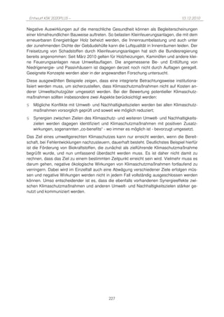 Entwurf KSK 2020PLUS –                                                          10.12.2010

Negative Auswirklungen auf die menschliche Gesundheit können als Begleiterscheinungen
einer klimafreundlichen Bauweise auftreten. So belasten Kleinfeuerungsanlagen, die mit dem
erneuerbaren Energieträger Holz beheizt werden, die Innenraumbelastung und auch unter
der zunehmenden Dichte der Gebäudehülle kann die Luftqualität in Innenräumen leiden. Der
Freisetzung von Schadstoffen durch Kleinfeuerungsanlagen hat sich die Bundesregierung
bereits angenommen: Seit März 2010 gelten für Holzheizungen, Kaminöfen und andere klei-
ne Feuerungsanlagen neue Umweltauflagen. Die angemessene Be- und Entlüftung von
Niedrigenergie- und Passivhäusern ist dagegen derzeit noch nicht durch Auflagen geregelt.
Geeignete Konzepte werden aber in der angewandten Forschung untersucht.
Diese ausgewählten Beispiele zeigen, dass eine integrierte Betrachtungsweise institutiona-
lisiert werden muss, um sicherzustellen, dass Klimaschutzmaßnahmen nicht auf Kosten an-
derer Umweltschutzgüter umgesetzt werden. Bei der Bewertung potentieller Klimaschutz-
maßnahmen sollten insbesondere zwei Aspekte berücksichtigt werden:
§     Mögliche Konflikte mit Umwelt- und Nachhaltigkeitszielen werden bei allen Klimaschutz-
      maßnahmen vorsorglich geprüft und soweit wie möglich reduziert;
§     Synergien zwischen Zielen des Klimaschutz- und weiteren Umwelt- und Nachhaltigkeits-
      zielen werden dagegen identifiziert und Klimaschutzmaßnahmen mit positiven Zusatz-
      wirkungen, sogenannten „co-benefits“ - wo immer es möglich ist - bevorzugt umgesetzt.
Das Ziel eines umweltgerechten Klimaschutzes kann nur erreicht werden, wenn die Bereit-
schaft, bei Fehlentwicklungen nachzusteuern, dauerhaft besteht. Deutlichstes Beispiel hierfür
ist die Förderung von Biokraftstoffen, die zunächst als zielführende Klimaschutzmaßnahme
begrüßt wurde, und nun umfassend überdacht werden muss. Es ist daher nicht damit zu
rechnen, dass das Ziel zu einem bestimmten Zeitpunkt erreicht sein wird. Vielmehr muss es
darum gehen, negative ökologische Wirkungen von Klimaschutzmaßnahmen fortlaufend zu
verringern. Dabei wird im Einzelfall auch eine Abwägung verschiedener Ziele erfolgen müs-
sen und negative Wirkungen werden nicht in jedem Fall vollständig ausgeschlossen werden
können. Umso entscheidender ist es, dass die ebenfalls vorhandenen Synergieeffekte zwi-
schen Klimaschutzmaßnahmen und anderen Umwelt- und Nachhaltigkeitszielen stärker ge-
nutzt und kommuniziert werden.




                                             227
 