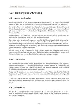Entwurf KSK 2020PLUS –                                                              10.12.2010




4.6 Forschung und Entwicklung

4.6.1 Ausgangssituation

Baden-Württemberg ist ein hervorragender Forschungsstandort. Die Forschungsausgaben
liegen mit 4,4 % des Bruttoinlandsprodukts auch im internationalen Vergleich an der Spitze.
Im Land befinden sich zahlreiche exzellente Forschungseinrichtungen. Eine ambitionierte
Klimaschutzpolitik braucht wissenschaftlich abgesicherte Grundlagen und Instrumente. Diese
gilt es zu erforschen und zu entwickeln, um die gesteckten Ziele dieses Klimaschutzkonzep-
tes zu erreichen.
Das Land verfügt im Bereich der Forschungsförderung grundsätzlich über Gestaltungsspiel-
raum. Diese Möglichkeiten nutzt das Land seit Jahren intensiv.
Den Löwenanteil an den Aufwendungen auch für die klimaschutzorientierte anwendungs-
orientierte und anwendungsnahe Forschung trägt die Wirtschaft. Orientiert an den bestehen-
den Rahmenbedingungen und an den Anforderungen des internationalen Marktes, konzent-
riert sich die Forschung dort vor allem auf den technisch-naturwissenschaftlichen und den
jeweils betroffenen Anwendungsbereich.
Darüber hinaus ist jedoch wesentlich, dass Rahmenbedingungen, Innovationen und Maß-
nahmen zum Klimaschutz auch auf lange Sicht wirtschaftlich, sozialverträglich, umwelt- und
klimagerecht sind und von der Gesellschaft akzeptiert und getragen werden.


4.6.2 Vision 2050

Die Führerschaft des Landes in den Technologien und Maßnahmen sowie in der zugehöri-
gen Systemkompetenz zur Treibhausgasminimierung in vielen Sektoren ist, unterstützt durch
zielgerichtete Forschung und Entwicklung, erreicht und wird durch weitere wissensbasierte
Entwicklung aufrechterhalten und beständig ausgebaut.
Geeignete Kooperationen und stetiger Austausch zwischen Wissenschaft, Wirtschaft und
Gesellschaft gewährleisten, dass vorhandenes wissenschaftliches Potenzial optimal genutzt
wird.
Trans- und interdisziplinäre Vorhaben einschließlich sozial-, geistes-, wirtschafts- und
rechtswissenschaftlicher Belange unter Beteiligung der Nutzer und Betroffenen sind ständige
Praxis.


4.6.3 Maßnahmen

Um den THG-Ausstoß verschiedener Sektoren in den kommenden Jahrzehnten zu vermin-
dern, ist thematisch und institutionell breit gefächerte Forschung und Entwicklung einschließ-
lich Erprobung geboten.




                                             229
 