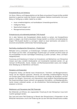 Entwurf KSK 2020PLUS –                                                            10.12.2010




Energiewandlung und Verteilung
Um Strom, Wärme und Erdgassubstitute auf der Basis erneuerbarer Energie künftig verstärkt
dezentral zu gewinnen sowie den Nutzern verschiedener Sektoren kontinuierlich und zuver-
lässig zur Verfügung zu stellen, bedarf es vor allem

   •   neuer umweltverträglicher und handhabbarer Umwandlungsverfahren,
   •   intelligenter Netze,
   •   Speichertechnologien und
   •   Managementinstrumenten.


Energienutzung und anderweitig bedingter THG-Ausstoß
Um in allen Sektoren den Energiebedarf effektiv deutlich zu senken, die Energieeffizienz
weiter zu steigern, den Anteil erneuerbarer Energie deutlich zu erhöhen und anderweitig be-
dingten THG-Ausstoß deutlich zu verringern, bedarf es neuer technischer und anderer In-
strumente einschließlich zielführender Rahmenbedingungen.


Nachhaltig umweltgerechter Klimaschutz – Projektcheck
Methoden sind zu entwickeln, um Entwicklungen, Vorhaben und Maßnahmen bereits in frü-
hen Phasen auf ihre mittel- und langfristigen Auswirkungen auf Umwelt und Klima sowie auf
ihre Kompatibilität mit einer nachhaltigen Entwicklung zu prüfen (Umwelt-, Klima- und Nach-
haltigkeitscheck).
Forschung und Entwicklung im Vorlauf von Innovationen und Maßnahmen zum Klimaschutz
müssen auch dazu verstärkt interdisziplinär und transdiziplinär bearbeitet werden; d.h. ge-
meinsam mit Wirtschafts-, Sozial-, Geistes- und Rechtswissenschaften sowie unter maßgeb-
licher Beteiligung von Betroffenen und Nutzern.


Akzeptanz und Kooperation
Erfolgreicher Aufbau und Betrieb neuer Infrastrukturen, Techniken und Managementinstru-
mente und die möglichst sparsame, effiziente und nachhaltig umweltverträgliche Nutzung
von Energie sowie andere Maßnahmen zum Klimaschutz verlangen die Akzeptanz und Koo-
peration von Bürgern, Kommunen und Unternehmen sowie taugliche Rahmenbedingungen.
Die Zusammenhänge müssen erforscht und geeignete Informations- und Beteiligungsinstru-
mente müssen entwickelt werden, um die erforderlichen Rahmenbedingungen zielführend
anpassen zu können.


Mobilisieren und Fokussieren des F&E-Potenzials
Die Effektivität und Effizienz der angewandten Forschung für den Klimaschutz muss konti-
nuierlich gesteigert werden.
Das Land wird seine F&E-Förderung im Bereich des Klimaschutzes in Kooperation mit der
Wirtschaft intensivieren und für die Förderung den aus der Sicht des Klimaschutzes erzielba-

                                            230
 
