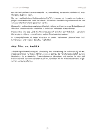Entwurf KSK 2020PLUS –                                                            10.12.2010

ren Mehrwert (insbesondere die mögliche THG-Vermeidung) als wesentlichen Maßstab einer
Rangfolge zugrunde legen.
Die vom Land institutionell (teil)finanzierten F&E-Einrichtungen mit Kompetenzen in den an-
gesprochenen Bereichen sollen verstärkt für Vorhaben zur Entwicklung aussichtsreicher und
wirkungsvoller Instrumente gewonnen werden.
Kooperation und Austausch zwischen öffentlich geförderter Forschung und Entwicklung mit
Wirtschaft und Gesellschaft sind weiter zu entwickeln und besser zu koordinieren.
Insbesondere wird das Land den Wissensaustausch zwischen der Wirtschaft – vor allem
kleineren und mittleren Unternehmen – und der Forschung intensivieren.
In Förderprogrammen ist dieser Austausch zu fordern. Institutionell (teil)finanzierte F&E-
Einrichtungen sind verstärkt darauf zu verpflichten.


4.6.4 Bilanz und Ausblick

Anwendungsnahe Forschung und Entwicklung wird ihren Beitrag zur Verwirklichung des Kli-
maschutzkonzepts nur leisten können, wenn es gelingt, die Forschungslandschaft auf die
Bearbeitung der vordringlichen Fragestellungen zu fokussieren und verstärkt für inter- und
transdisziplinäre Vorhaben vor allem auch in Kooperation mit der Wirtschaft verstärkt zu ge-
winnen und zu verpflichten.




                                            231
 