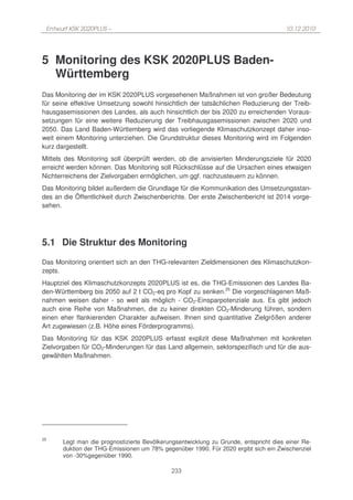 Entwurf KSK 2020PLUS –                                                               10.12.2010




5 Monitoring des KSK 2020PLUS Baden-
  Württemberg
Das Monitoring der im KSK 2020PLUS vorgesehenen Maßnahmen ist von großer Bedeutung
für seine effektive Umsetzung sowohl hinsichtlich der tatsächlichen Reduzierung der Treib-
hausgasemissionen des Landes, als auch hinsichtlich der bis 2020 zu erreichenden Voraus-
setzungen für eine weitere Reduzierung der Treibhausgasemissionen zwischen 2020 und
2050. Das Land Baden-Württemberg wird das vorliegende Klimaschutzkonzept daher inso-
weit einem Monitoring unterziehen. Die Grundstruktur dieses Monitoring wird im Folgenden
kurz dargestellt.
Mittels des Monitoring soll überprüft werden, ob die anvisierten Minderungsziele für 2020
erreicht werden können. Das Monitoring soll Rückschlüsse auf die Ursachen eines etwaigen
Nichterreichens der Zielvorgaben ermöglichen, um ggf. nachzusteuern zu können.
Das Monitoring bildet außerdem die Grundlage für die Kommunikation des Umsetzungsstan-
des an die Öffentlichkeit durch Zwischenberichte. Der erste Zwischenbericht ist 2014 vorge-
sehen.




5.1 Die Struktur des Monitoring
Das Monitoring orientiert sich an den THG-relevanten Zieldimensionen des Klimaschutzkon-
zepts.
Hauptziel des Klimaschutzkonzepts 2020PLUS ist es, die THG-Emissionen des Landes Ba-
den-Württemberg bis 2050 auf 2 t CO2-eq pro Kopf zu senken.25 Die vorgeschlagenen Maß-
nahmen weisen daher - so weit als möglich - CO2-Einsparpotenziale aus. Es gibt jedoch
auch eine Reihe von Maßnahmen, die zu keiner direkten CO2-Minderung führen, sondern
einen eher flankierenden Charakter aufweisen. Ihnen sind quantitative Zielgrößen anderer
Art zugewiesen (z.B. Höhe eines Förderprogramms).
Das Monitoring für das KSK 2020PLUS erfasst explizit diese Maßnahmen mit konkreten
Zielvorgaben für CO2-Minderungen für das Land allgemein, sektorspezifisch und für die aus-
gewählten Maßnahmen.




25
       Legt man die prognostizierte Bevölkerungsentwicklung zu Grunde, entspricht dies einer Re-
       duktion der THG-Emissionen um 78% gegenüber 1990. Für 2020 ergibt sich ein Zwischenziel
       von -30%gegenüber 1990.

                                             233
 