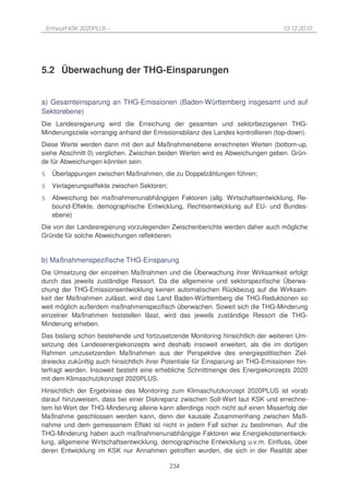 Entwurf KSK 2020PLUS –                                                        10.12.2010




5.2 Überwachung der THG-Einsparungen


a) Gesamteinsparung an THG-Emissionen (Baden-Württemberg insgesamt und auf
Sektorebene)
Die Landesregierung wird die Erreichung der gesamten und sektorbezogenen THG-
Minderungsziele vorrangig anhand der Emissionsbilanz des Landes kontrollieren (top-down).
Diese Werte werden dann mit den auf Maßnahmenebene errechneten Werten (bottom-up,
siehe Abschnitt 0) verglichen. Zwischen beiden Werten wird es Abweichungen geben. Grün-
de für Abweichungen könnten sein:
§     Überlappungen zwischen Maßnahmen, die zu Doppelzählungen führen;
§     Verlagerungseffekte zwischen Sektoren;
§     Abweichung bei maßnahmenunabhängigen Faktoren (allg. Wirtschaftsentwicklung, Re-
      bound-Effekte, demographische Entwicklung, Rechtsentwicklung auf EU- und Bundes-
      ebene)
Die von der Landesregierung vorzulegenden Zwischenberichte werden daher auch mögliche
Gründe für solche Abweichungen reflektieren.


b) Maßnahmenspezifische THG-Einsparung
Die Umsetzung der einzelnen Maßnahmen und die Überwachung ihrer Wirksamkeit erfolgt
durch das jeweils zuständige Ressort. Da die allgemeine und sektorspezifische Überwa-
chung der THG-Emissionsentwicklung keinen automatischen Rückbezug auf die Wirksam-
keit der Maßnahmen zulässt, wird das Land Baden-Württemberg die THG-Reduktionen so
weit möglich außerdem maßnahmenspezifisch überwachen. Soweit sich die THG-Minderung
einzelner Maßnahmen feststellen lässt, wird das jeweils zuständige Ressort die THG-
Minderung erheben.
Das bislang schon bestehende und fortzusetzende Monitoring hinsichtlich der weiteren Um-
setzung des Landesenergiekonzepts wird deshalb insoweit erweitert, als die im dortigen
Rahmen umzusetzenden Maßnahmen aus der Perspektive des energiepolitischen Ziel-
dreiecks zukünftig auch hinsichtlich ihrer Potentiale für Einsparung an THG-Emissionen hin-
terfragt werden. Insoweit besteht eine erhebliche Schnittmenge des Energiekonzepts 2020
mit dem Klimaschutzkonzept 2020PLUS.
Hinsichtlich der Ergebnisse des Monitoring zum Klimaschutzkonzept 2020PLUS ist vorab
darauf hinzuweisen, dass bei einer Diskrepanz zwischen Soll-Wert laut KSK und errechne-
tem Ist-Wert der THG-Minderung alleine kann allerdings noch nicht auf einen Misserfolg der
Maßnahme geschlossen werden kann, denn der kausale Zusammenhang zwischen Maß-
nahme und dem gemessenem Effekt ist nicht in jedem Fall sicher zu bestimmen. Auf die
THG-Minderung haben auch maßnahmenunabhängige Faktoren wie Energiekostenentwick-
lung, allgemeine Wirtschaftsentwicklung, demographische Entwicklung u.v.m. Einfluss, über
deren Entwicklung im KSK nur Annahmen getroffen wurden, die sich in der Realität aber

                                               234
 