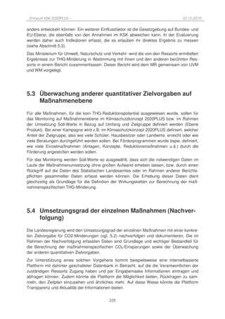 Entwurf KSK 2020PLUS –                                                             10.12.2010

anders entwickeln können. Ein weiterer Einflussfaktor ist die Gesetzgebung auf Bundes- und
EU-Ebene, die ebenfalls von den Annahmen im KSK abweichen kann. In der Evaluierung
werden daher auch Indikatoren erfasst, die es erlauben ihr direktes Ergebnis zu messen
(siehe Abschnitt 5.3).
Das Ministerium für Umwelt, Naturschutz und Verkehr wird die von den Ressorts ermittelten
Ergebnisse zur THG-Minderung in Abstimmung mit ihnen und den anderen berührten Res-
sorts in einem Bericht zusammenfassen. Dieser Bericht wird dem MR gemeinsam von UVM
und WM vorgelegt.




5.3 Überwachung anderer quantitativer Zielvorgaben auf
    Maßnahmenebene
Für alle Maßnahmen, für die kein THG-Reduktionspotential ausgewiesen wurde, sollen für
das Monitoring auf Maßnahmenebene im Klimaschutzkonzept 2020PLUS bzw. im Rahmen
der Umsetzung Soll-Werte in Bezug auf Umfang und Zielgruppe definiert werden (Ebene
Produkt). Bei einer Kampagne wird z.B. im Klimaschutzkonzept 2020PLUS definiert, welcher
Anteil der Zielgruppe, also wie viele Schüler, Hausbesitzer oder Landwirte, erreicht oder wie
viele Beratungen durchgeführt werden sollen. Bei Förderprogrammen wurde bspw. definiert,
wie viele Einzelmaßnahmen (Anlagen, Konzepte, Reduktionsmaßnahmen u.ä.) durch die
Förderung angestoßen werden sollen.
Für das Monitoring werden Soll-Werte so ausgewählt, dass sich die notwendigen Daten im
Laufe der Maßnahmenumsetzung ohne großen Aufwand erheben lassen, bzw. durch einen
Rückgriff auf die Daten des Statistischen Landesamtes oder im Rahmen anderer Berichts-
pflichten gesammelter Daten erfasst werden können. Die Erhebung dieser Daten dient
gleichzeitig als Grundlage für die Definition der Wirkungsketten zur Berechnung der maß-
nahmenspezifischen THG-Minderung.




5.4 Umsetzungsgrad der einzelnen Maßnahmen (Nachver-
    folgung)
Die Landesregierung wird den Umsetzungsgrad der einzelnen Maßnahmen mit einer konkre-
ten Zielvorgabe für CO2-Minderungen (vgl. 5.2) nachverfolgen und dokumentieren. Die im
Rahmen der Nachverfolgung erfassten Daten sind Grundlage und wichtiger Bestandteil für
die Berechnung der maßnahmenspezifischen CO2-Einsparungen sowie der Überwachung
der anderen quantitativen Zielvorgaben.
Zur Unterstützung eines solchen Vorgehens kommt beispielsweise eine internetbasierte
Plattform mit dahinter geschalteter Datenbank in Betracht, auf die die Verantwortlichen der
zuständigen Ressorts Zugang haben und per Eingabemaske Informationen eintragen und
abfragen können. Zudem könnte die Plattform die Möglichkeit bieten, Rückfragen zu sam-
meln, den Zeitplan einzusehen und ähnliches mehr. Auf diese Weise könnte die Plattform
Transparenz und Aktualität der Informationen bieten.


                                            235
 