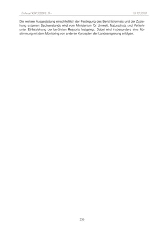 Entwurf KSK 2020PLUS –                                                          10.12.2010

Die weitere Ausgestaltung einschließlich der Festlegung des Berichtsformats und der Zuzie-
hung externen Sachverstands wird vom Ministerium für Umwelt, Naturschutz und Verkehr
unter Einbeziehung der berührten Ressorts festgelegt. Dabei wird insbesondere eine Ab-
stimmung mit dem Monitoring von anderen Konzepten der Landesregierung erfolgen.




                                           236
 
