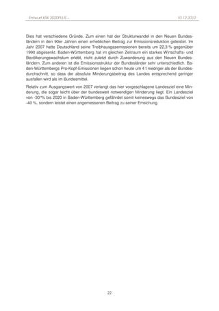 Entwurf KSK 2020PLUS –                                                         10.12.2010




Dies hat verschiedene Gründe. Zum einen hat der Strukturwandel in den Neuen Bundes-
ländern in den 90er Jahren einen erheblichen Beitrag zur Emissionsreduktion geleistet. Im
Jahr 2007 hatte Deutschland seine Treibhausgasemissionen bereits um 22,3 % gegenüber
1990 abgesenkt. Baden-Württemberg hat im gleichen Zeitraum ein starkes Wirtschafts- und
Bevölkerungswachstum erlebt, nicht zuletzt durch Zuwanderung aus den Neuen Bundes-
ländern. Zum anderen ist die Emissionsstruktur der Bundesländer sehr unterschiedlich. Ba-
den-Württembergs Pro-Kopf-Emissionen liegen schon heute um 4 t niedriger als der Bundes-
durchschnitt, so dass der absolute Minderungsbeitrag des Landes entsprechend geringer
ausfallen wird als im Bundesmittel.
Relativ zum Ausgangswert von 2007 verlangt das hier vorgeschlagene Landesziel eine Min-
derung, die sogar leicht über der bundesweit notwendigen Minderung liegt. Ein Landesziel
von -30° bis 2020 in Baden-Württemberg gefährdet somit keineswegs das Bundesziel von
         %
-40 %, sondern leistet einen angemessenen Beitrag zu seiner Erreichung.




                                           22
 