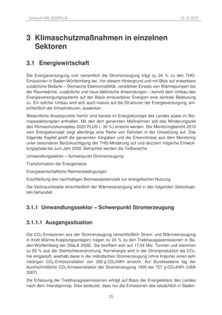Entwurf KSK 2020PLUS –                                                           10.12.2010




3 Klimaschutzmaßnahmen in einzelnen
  Sektoren

3.1 Energiewirtschaft
Die Energieversorgung und namentlich die Stromerzeugung trägt zu 24 % zu den THG-
Emissionen in Baden-Württemberg bei. Vor diesem Hintergrund und mit Blick auf erwartbare
zusätzliche Bedarfe – Stichworte Elektromobilität, verstärkter Einsatz von Wärmepumpen bei
der Raumwärme, zusätzliche und neue elektrische Anwendungen – kommt dem Umbau des
Energieversorgungssystems auf der Basis erneuerbarer Energien eine zentrale Bedeutung
zu. Ein solcher Umbau wird sich auch massiv auf die Strukturen der Energieversorgung, ein-
schließlich der Infrastrukturen, auswirken.
Wesentliche Ansatzpunkte hierfür sind bereits im Energiekonzept des Landes sowie im Bio-
masseaktionsplan enthalten. Mit den dort genannten Maßnahmen soll das Minderungsziel
des Klimaschutzkonzeptes 2020 PLUS (- 30 %) erreicht werden. Der Monitoringbericht 2010
vom Energiekonzept zeigt allerdings eine Reihe von Defiziten in der Umsetzung auf. Das
folgende Kapitel greift die genannten Vorgaben und die Erkenntnisse aus dem Monitoring
unter besonderer Berücksichtigung der THG-Minderung auf und skizziert mögliche Entwick-
lungspfade bis zum Jahr 2050. Betrachtet werden die Teilbereiche
Umwandlungssektor – Schwerpunkt Stromerzeugung
Transformation der Energienetze
Energiewirtschaftliche Rahmenbedingungen
Erschließung des nachhaltigen Biomassepotenzials zur energetischen Nutzung.
Die Verbrauchsseite einschließlich der Wärmeversorgung wird in den folgenden Sektorkapi-
teln behandelt.


3.1.1 Umwandlungssektor – Schwerpunkt Stromerzeugung

3.1.1.1 Ausgangssituation

Die CO2-Emissionen aus der Stromerzeugung (einschließlich Strom- und Wärmeerzeugung
in Kraft-Wärme-Kopplungsanlagen) tragen zu 24 % zu den Treibhausgasemissionen in Ba-
den-Württemberg bei (StaLA 2008). Sie beziffern sich auf 17,04 Mio. Tonnen und stammen
zu 83 % aus der Steinkohleverstromung. Kernenergie wird in der Stromproduktion als CO2-
frei eingestuft, weshalb diese in der inländischen Stromerzeugung (ohne Importe) einen sehr
niedrigen CO2-Emissionsfaktor von 282 g CO2/kWh erreicht. Auf Bundesebene lag der
durchschnittliche CO2-Emissionsfaktor der Stromerzeugung 1990 bei 727 g CO2/kWh (UBA
2007).
Die Erfassung der Treibhausgasemissionen erfolgt auf Basis der Energiebilanz des Landes
nach dem Inlandsprinzip. Dies bedeutet, dass nur die Emissionen des tatsächlich in Baden-

                                            25
 