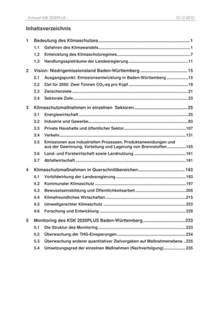 Entwurf KSK 2020PLUS –                                                                                              10.12.2010


Inhaltsverzeichnis

1   Bedeutung des Klimaschutzes .......................................................................... 1
    1.1   Gefahren des Klimawandels ................................................................................ 1
    1.2   Entwicklung des Klimaschutzregimes ................................................................ 7
    1.3   Handlungsspielräume der Landesregierung .................................................... 11

2   Vision: Niedrigemissionsland Baden-Württemberg ...................................... 15
    2.1   Ausgangspunkt: Emissionsentwicklung in Baden-Württemberg ................... 15
    2.2   Ziel für 2050: Zwei Tonnen CO2-eq pro Kopf .................................................... 19
    2.3   Zwischenziele ..................................................................................................... 21
    2.4   Sektorale Ziele .................................................................................................... 23

3   Klimaschutzmaßnahmen in einzelnen Sektoren ........................................... 25
    3.1   Energiewirtschaft ............................................................................................... 25
    3.2   Industrie und Gewerbe....................................................................................... 83
    3.3   Private Haushalte und öffentlicher Sektor...................................................... 107
    3.4   Verkehr.............................................................................................................. 131
    3.5   Emissionen aus industriellen Prozessen, Produktanwendungen und
          aus der Gewinnung, Verteilung und Lagerung von Brennstoffen ................ 155
    3.6   Land- und Forstwirtschaft sowie Landnutzung ............................................. 161
    3.7   Abfallwirtschaft ................................................................................................ 181

4   Klimaschutzmaßnahmen in Querschnittbereichen...................................... 193
    4.1   Vorbildwirkung der Landesregierung ............................................................. 193
    4.2   Kommunaler Klimaschutz ............................................................................... 197
    4.3   Bewusstseinsbildung und Öffentlichkeitsarbeit ............................................ 205
    4.4   Klimafreundliches Wirtschaften ...................................................................... 215
    4.5   Umweltgerechter Klimaschutz ........................................................................ 223
    4.6   Forschung und Entwicklung ........................................................................... 229

5   Monitoring des KSK 2020PLUS Baden-Württemberg .................................. 233
    5.1   Die Struktur des Monitoring ............................................................................ 233
    5.2   Überwachung der THG-Einsparungen ............................................................ 234
    5.3   Überwachung anderer quantitativer Zielvorgaben auf Maßnahmenebene .. 235
    5.4   Umsetzungsgrad der einzelnen Maßnahmen (Nachverfolgung) ................... 235
 