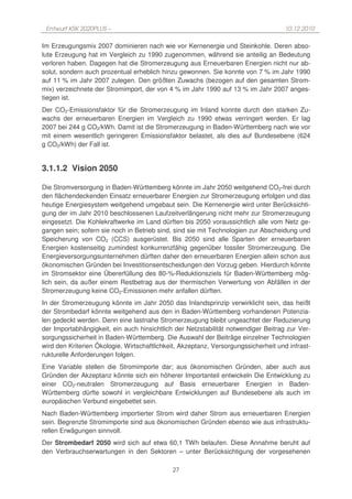 Entwurf KSK 2020PLUS –                                                              10.12.2010

Im Erzeugungsmix 2007 dominieren nach wie vor Kernenergie und Steinkohle. Deren abso-
lute Erzeugung hat im Vergleich zu 1990 zugenommen, während sie anteilig an Bedeutung
verloren haben. Dagegen hat die Stromerzeugung aus Erneuerbaren Energien nicht nur ab-
solut, sondern auch prozentual erheblich hinzu gewonnen. Sie konnte von 7 % im Jahr 1990
auf 11 % im Jahr 2007 zulegen. Den größten Zuwachs (bezogen auf den gesamten Strom-
mix) verzeichnete der Stromimport, der von 4 % im Jahr 1990 auf 13 % im Jahr 2007 anges-
tiegen ist.
Der CO2-Emissionsfaktor für die Stromerzeugung im Inland konnte durch den starken Zu-
wachs der erneuerbaren Energien im Vergleich zu 1990 etwas verringert werden. Er lag
2007 bei 244 g CO2/kWh. Damit ist die Stromerzeugung in Baden-Württemberg nach wie vor
mit einem wesentlich geringeren Emissionsfaktor belastet, als dies auf Bundesebene (624
g CO2/kWh) der Fall ist.


3.1.1.2 Vision 2050

Die Stromversorgung in Baden-Württemberg könnte im Jahr 2050 weitgehend CO2-frei durch
den flächendeckenden Einsatz erneuerbarer Energien zur Stromerzeugung erfolgen und das
heutige Energiesystem weitgehend umgebaut sein. Die Kernenergie wird unter Berücksichti-
gung der im Jahr 2010 beschlossenen Laufzeitverlängerung nicht mehr zur Stromerzeugung
eingesetzt. Die Kohlekraftwerke im Land dürften bis 2050 voraussichtlich alle vom Netz ge-
gangen sein; sofern sie noch in Betrieb sind, sind sie mit Technologien zur Abscheidung und
Speicherung von CO2 (CCS) ausgerüstet. Bis 2050 sind alle Sparten der erneuerbaren
Energien kostenseitig zumindest konkurrenzfähig gegenüber fossiler Stromerzeugung. Die
Energieversorgungsunternehmen dürften daher den erneuerbaren Energien allein schon aus
ökonomischen Gründen bei Investitionsentscheidungen den Vorzug geben. Hierdurch könnte
im Stromsektor eine Übererfüllung des 80-%-Reduktionsziels für Baden-Württemberg mög-
lich sein, da außer einem Restbetrag aus der thermischen Verwertung von Abfällen in der
Stromerzeugung keine CO2-Emissionen mehr anfallen dürften.
In der Stromerzeugung könnte im Jahr 2050 das Inlandsprinzip verwirklicht sein, das heißt
der Strombedarf könnte weitgehend aus den in Baden-Württemberg vorhandenen Potenzia-
len gedeckt werden. Denn eine lastnahe Stromerzeugung bleibt ungeachtet der Reduzierung
der Importabhängigkeit, ein auch hinsichtlich der Netzstabilität notwendiger Beitrag zur Ver-
sorgungssicherheit in Baden-Württemberg. Die Auswahl der Beiträge einzelner Technologien
wird den Kriterien Ökologie, Wirtschaftlichkeit, Akzeptanz, Versorgungssicherheit und infrast-
rukturelle Anforderungen folgen.
Eine Variable stellen die Stromimporte dar; aus ökonomischen Gründen, aber auch aus
Gründen der Akzeptanz könnte sich ein höherer Importanteil entwickeln Die Entwicklung zu
einer CO2-neutralen Stromerzeugung auf Basis erneuerbarer Energien in Baden-
Württemberg dürfte sowohl in vergleichbare Entwicklungen auf Bundesebene als auch im
europäischen Verbund eingebettet sein.
Nach Baden-Württemberg importierter Strom wird daher Strom aus erneuerbaren Energien
sein. Begrenzte Stromimporte sind aus ökonomischen Gründen ebenso wie aus infrastruktu-
rellen Erwägungen sinnvoll.
Der Strombedarf 2050 wird sich auf etwa 60,1 TWh belaufen. Diese Annahme beruht auf
den Verbrauchserwartungen in den Sektoren – unter Berücksichtigung der vorgesehenen

                                             27
 