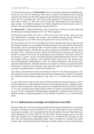 Entwurf KSK 2020PLUS –                                                             10.12.2010

.Für die Stromerzeugung aus Photovoltaik steht ein theoretisch geeignetes Dachflächenpo-
tenzial von 157,3 km² zur Verfügung. Davon wird ein Drittel für die solarthermische Nutzung
reserviert. Bis 2050 wurde der Wirkungsgrad der photovoltaischen Stromerzeugung auf 30 %
(heute 16-18 %) gesteigert Bei einer Nutzung des gesamten PV-Potenzial von etwa 28 %
kann 2050 mit etwa 17,1 TWh mehr als ein Viertel des Strombedarfs aus Photovoltaik ge-
deckt werden. Auf Freiflächenanlagen kann dabei weitgehend verzichtet werden, wenn ein
größerer Teil des Dachflächenpotenzials ausgeschöpft wird.
Die Wasserkraft in Baden-Württemberg wird in begrenztem Umfang und unter Beachtung
der Belange der Gewässerökologie auf 6 - 6,4 TWh/a ausgebaut.
Die Stromerzeugung 2050 wird nicht zu 100 % CO2-neutral sein können, weil auch dann
noch Abfallmengen vorhanden sein werden, die energetisch genutzt werden (Beitrag zur
Stromerzeugung von 0,44 TWh mit CO2-Emissionen von rund 0,4-0,5 Mio. t CO2).
Der Stromimport wird mit 14 % auch 2050 eine ähnlich wichtige Rolle bei der Deckung des
Strombedarfs spielen wie heute. Baden-Württemberg könnte zwar bei stärkerer Nutzung der
Photovoltaik und der Windenergie allein mit diesen beiden Energieträgern mehr als 110 %
des Strombedarfs decken. Mit dem Mix aus allen verfügbaren erneuerbaren Energien wären
es sogar 135 %. Aufgrund des hohen Anteils der fluktuierenden Erzeugung aus Wind und
Sonne ist es jedoch sinnvoll, bei der Ausschöpfung des inländischen Potenzials nicht bis an
die Grenzen zu gehen, sondern die Eigenversorgung Baden-Württembergs bei 86 % etwa
auf heutigem Niveau zu belassen. Der importierte Strom stammt dann aus anderen deut-
schen Bundesländern, beispielsweise in Form von Offshore-Windstrom, oder aus den euro-
päischen Nachbarländern. Ebenfalls denkbar ist der Import von Strom aus solarthermischen
Kraftwerken in Spanien oder Nordafrika, denn bis 2050 sollte die heute noch fehlende Lö-
sung des Transportproblems für diesen Strom gelöst sein.
Der nahezu ausschließliche Einsatz erneuerbarer Energien in der Stromerzeugung im Jahr
2050 stellt eine große infrastrukturelle Herausforderung insbesondere mit Blick auf die Netze
dar. Betroffen sind alle Spannungsebenen (vgl. unten, 3.1.2, Transformation der Stromnet-
ze).
Im Jahr 2050 dürften aufgrund des hohen Anteils fluktuierender Stromerzeugung ca. 20 %
des Strombedarfs auf unterschiedlichste Weise zwischengespeichert bzw. verlagert werden.
Einen Teil der erforderlichen Speicherung könnten Pumpspeicherwerke übernehmen. Weite-
re 15 % der erzeugten Strommenge werden sowohl mit anderen deutschen Bundesländern
als auch mit den europäischen Nachbarstaaten ausgetauscht. Hierdurch dürfte sich der tat-
sächliche Bedarf an Speicherkapazität im Land erheblich reduzieren (ca. 5 % des Strombe-
darfs).


3.1.1.3 Maßnahmenvorschläge mit Zeithorizont bis 2020

Das langfristige Ziel, die Stromversorgung Baden-Württembergs vollständig auf erneuerbare
Energien umzustellen, ist sehr ambitioniert. Nur wenn wir heute beginnen, den Transformati-
onsprozess einzuleiten, kann das gesteckte Ziel erreicht werden. Das Jahr 2020 stellt einen
ersten Meilenstein der Vision 2050 dar. Für den Sektor Stromerzeugung soll bis zum Jahr
2020 eine Reduktion der Treibhausgasemissionen um mindestens 30 % bezogen auf das
Jahr 1990 als Zwischenziel angestrebt werden. Schon innerhalb der nächsten zehn Jahre
müssen dafür richtungweisende Entscheidungen getroffen werden, die das Energiesystem

                                             29
 