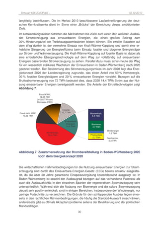 Entwurf KSK 2020PLUS –                                                                          10.12.2010

langfristig beeinflussen. Die im Herbst 2010 beschlossene Laufzeitverlängerung der deut-
schen Kernkraftwerke dient im Sinne einer „Brücke“ der Erreichung dieses ambitionierten
Ziels.
Im Umwandlungssektor betreffen die Maßnahmen bis 2020 zum einen den weiteren Ausbau
der Stromerzeugung aus erneuerbaren Energien, die einen großen Beitrag zum
30%-Minderungsziel der Treibhausgasemissionen leisten können. Ein zweiter Baustein auf
dem Weg dorthin ist der vermehrte Einsatz von Kraft-Wärme-Kopplung und somit eine er-
hebliche Steigerung der Energieeffizienz beim Einsatz fossiler und biogener Energieträger
zur Strom- und Wärmeerzeugung. Die Kraft-Wärme-Kopplung auf fossiler Basis ist dabei als
eine erforderliche Übergangstechnologie auf dem Weg zur vollständig auf erneuerbaren
Energien basierenden Stromerzeugung zu sehen. Parallel dazu muss schon heute der Weg
für ein wesentlich stärkeres Wachstum der Erneuerbaren in Baden-Württemberg nach 2020
geebnet werden. Der Bestimmung des Stromerzeugungsmixes im Jahr 2020 liegt das Ener-
giekonzept 2020 der Landesregierung zugrunde, das einen Anteil von 50 % Kernenergie,
30 % fossilen Energieträgern und 20 % erneuerbaren Energien vorsieht. Bezogen auf die
Bruttostromerzeugung von 72 TWh bedeutet dies, dass 2020 14,4 TWh Strom aus der Nut-
zung erneuerbarer Energien bereitgestellt werden. Die Anteile der Einzeltechnologien zeigt
Abbildung 7.

                      Fossil KWK;
                       12,35 TWh
                    (+ 0,85 TWh aus
                    Biomasse-KWK)


                                             Importe;
Fossil nicht KWK;                           10,7 TWh              Wasserkraft;
   10,25 TWh                                                       5,5 TWh

                                               Erneuerbare
                                                Energien;          Biomasse;
                                                14,4 TWh            4,7 TWh
                                                                                  Windenergie;
                             Kernenergie;                                          1,2 TWh
                              35,4 TWh                            Photovoltaik;
                                                                    2,7 TWh       Geothermie;
                                                                                   0,3 TWh




Abbildung 7: Zusammensetzung der Strombereitstellung in Baden-Württemberg 2020
            nach dem Energiekonzept 2020


Die wirtschaftlichen Rahmenbedingungen für die Nutzung erneuerbarer Energien zur Strom-
erzeugung sind durch das Erneuerbare-Energien-Gesetz (EEG) bereits attraktiv ausgestal-
tet, da die über 20 Jahre garantierte Einspeisevergütung kostendeckend ausgelegt ist. In
Baden-Württemberg ist sowohl der Ausbaugrad bezogen auf das vorhandene Potenzial als
auch die Ausbauaktivität in den einzelnen Sparten der regenerativen Stromerzeugung sehr
unterschiedlich. Während sich die Nutzung von Bioenergie und die solare Stromerzeugung
derzeit sehr positiv entwickelt, sind in einigen Bereichen, insbesondere der Windenergie, nur
geringe Fortschritte zu verzeichnen. Die Gründe für den schleppenden Ausbau liegen einer-
seits in den rechtlichen Rahmenbedingungen, die häufig die Standort-Auswahl einschränken,
andererseits gibt es oftmals Akzeptanzprobleme seitens der Bevölkerung und der politischen
Mandatsträger.
                                                             30
 