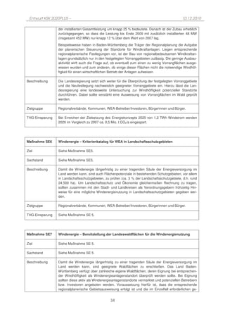 Entwurf KSK 2020PLUS –                                                                          10.12.2010

                 der installierten Gesamtleistung um knapp 25 % bedeutete. Danach ist der Zubau erheblich
                 zurückgegangen, so dass die Leistung bis Ende 2009 mit zusätzlich installierten 48 MW
                 (insgesamt 452 MW) nur knapp 12 % über dem Wert von 2007 lag.
                 Beispielsweise haben in Baden-Württemberg die Träger der Regionalplanung die Aufgabe
                 der planerischen Steuerung der Standorte für Windkraftanlagen. Liegen entsprechende
                 regionalplanerische Festlegungen vor, ist der Bau von regionalbedeutsamen Windkraftan-
                 lagen grundsätzlich nur in den festgelegten Vorranggebieten zulässig. Die geringe Ausbau-
                 aktivität wirft auch die Frage auf, ob eventuell zum einen zu wenig Vorrangflächen ausge-
                 wiesen wurden und zum anderen, ob einige dieser Flächen nicht die notwendige Windhöf-
                 figkeit für einen wirtschaftlichen Betrieb der Anlagen aufweisen.

Beschreibung     Die Landesregierung setzt sich weiter für die Überprüfung der festgelegten Vorranggebiete
                 und die Neufestlegung nachweislich geeigneter Vorranggebiete ein. Hierzu lässt die Lan-
                 desregierung eine landesweite Untersuchung zur Windhöffigkeit potenzieller Standorte
                 durchführen. Dabei sollte verstärkt eine Ausweisung von Vorrangflächen im Wald geprüft
                 werden.

Zielgruppe       Regionalverbände, Kommunen, WEA-Betreiber/Investoren, Bürgerinnen und Bürger.

THG-Einsparung   Bei Erreichen der Zielsetzung des Energiekonzepts 2020 von 1,2 TWh Windstrom werden
                 2020 im Vergleich zu 2007 ca. 0,5 Mio. t CO2/a eingespart.




Maßnahme SE6     Windenergie – Kriterienkatalog für WEA in Landschaftsschutzgebieten

Ziel             Siehe Maßnahme SE5.

Sachstand        Siehe Maßnahme SE5.

Beschreibung     Damit die Windenergie längerfristig zu einer tragenden Säule der Energieversorgung im
                 Land werden kann, sind auch Flächenpotenziale in bestehenden Schutzgebieten, vor allem
                 in Landschaftsschutzgebieten, zu prüfen (ca. 3 % der Landschaftsschutzgebiete, d.h. rund
                 24.500 ha). Um Landschaftsschutz und Ökonomie gleichermaßen Rechnung zu tragen,
                 sollten zusammen mit den Stadt- und Landkreisen als Verordnungsgebern frühzeitig Hin-
                 weise für eine mögliche Windenergienutzung in Landschaftsschutzgebieten gegeben wer-
                 den.

Zielgruppe       Regionalverbände, Kommunen, WEA-Betreiber/Investoren, Bürgerinnen und Bürger.

THG-Einsparung   Siehe Maßnahme SE 5.




Maßnahme SE7     Windenergie – Bereitstellung der Landeswaldflächen für die Windenergienutzung

Ziel             Siehe Maßnahme SE 5.

Sachstand        Siehe Maßnahme SE 5.

Beschreibung     Damit die Windenergie längerfristig zu einer tragenden Säule der Energieversorgung im
                 Land werden kann, sind geeignete Waldflächen zu erschließen. Das Land Baden-
                 Württemberg verfügt über zahlreiche eigene Waldflächen, deren Eignung bei entsprechen-
                 der Windhöffigkeit als Windenergieanlagenstandort überprüft werden sollte. Bei Eignung
                 sollten diese aktiv als Windenergieanlagenstandorte vermarktet und potenziellen Betreibern
                 bzw. Investoren angeboten werden. Voraussetzung hierfür ist, dass die entsprechende
                 regionalplanerische Gebietsausweisung erfolgt ist und die im Einzelfall erforderlichen ge-


                                                  34
 