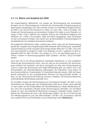 Entwurf KSK 2020PLUS –                                                           10.12.2010




3.1.1.4 Bilanz und Ausblick bis 2050

Die vorgeschlagenen Maßnahmen zum Ausbau der Stromerzeugung aus erneuerbaren
Energien und zur Effizienzsteigerung im Bereich der konventionellen Energieerzeugung auf
Basis fossiler Energieträger durch den forcierten Einsatz von Kraft-Wärme-Kopplung können
bis 2020 in der Summe CO2-Emissionen in Höhe von rund 5 Mio. t CO2/a vermeiden. Der
Ausbau der Stromerzeugung aus erneuerbaren Energien führt dabei zu einer Reduktion um
knapp 3,7 Mio. t CO2/a, während die verstärkte Nutzung der Kraft-Wärme-Kopplung eine
Reduktion von 1,3 Mio. t CO2/a bewirkt. Dabei wird davon ausgegangen, dass Kernenergie
von den erneuerbaren Energien nicht ersetzt wird, da Kernkraftwerke im Bundesvergleich im
Grundlastbereich die niedrigsten Grenzkosten aufweisen.
Die aufgeführten Maßnahmen sollen zunächst dazu führen, dass sich die Stromerzeugung
gemäß den Vorgaben des Energiekonzepts 2020 entwickelt. Bei Einhaltung der strukturellen
Zusammensetzung und der erzeugten Strommenge werden 2020 noch 12,7 Mio. t CO2 emit-
tiert. Dies entspricht im Vergleich zu 2007 einer Reduktion um 28 %, verglichen mit dem an-
gepassten Wert für 1990 (15,5 Mio. t CO2) jedoch nur 18 %. Um das Minderungsziel zu er-
reichen, müssten im Stromerzeugungssektor 2020 zusätzlich 1,85 Mio. t CO2/a vermieden
werden.
Auch wenn die für die Verbrauchssektoren entwickelten Maßnahmen zu einer erheblichen
Senkung des Stromverbrauchs führen, wird sich dies auf die Emissionen der Stromerzeu-
gung zunächst nicht auswirken, weil davon auszugehen ist, dass eine Verbrauchssenkung
zuerst zu Lasten des Stromimports nach Baden-Württemberg geht, sich jedoch nicht in der
Emissionsbilanz der Strombereitstellung widerspiegelt. Der Importstrom muss jedoch mit
dem durchschnittlichen Emissionsfaktor für Deutschland bilanziert werden. 2020 wird dieser
gemäß Leitszenario für den bundesdeutschen Strommix mit 449 g CO2/kWh beziffert, so
dass mit der Stromverbrauchsminderung durchaus erhebliche CO2-Emissionsreduktionen
außerhalb Baden-Württembergs verbunden sind.
Ein schnellerer Ausbau der Stromerzeugung aus erneuerbaren Energien, der 2020 zu einer
Übererfüllung der Zielsetzungen des Energiekonzepts 2020 führen würde, würde ebenfalls
nur dann positiv auf die Emissionsbilanz der Strombereitstellung in Baden-Württemberg wir-
ken, wenn die erneuerbaren Energien fossile Stromerzeugung verdrängen. Ein schnellerer
Ausbau ist, wenn die empfohlenen Maßnahmen konsequent umgesetzt werden, sowohl im
Bereich der Photovoltaik als auch in der Windenergie möglich. Um die zur Erreichung des
30 %-Minderungsziels bis zum Jahr 2020 fehlenden 1,85 Mio. t CO2 einzusparen, bräuchte
man zusätzlich Strom aus Photovoltaik und aus Windenergie (siehe Abbildung 8).




                                            43
 