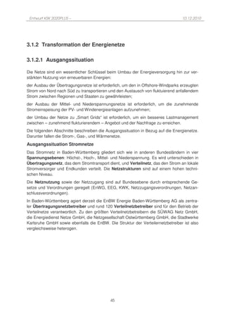 Entwurf KSK 2020PLUS –                                                         10.12.2010




3.1.2 Transformation der Energienetze

3.1.2.1 Ausgangssituation

Die Netze sind ein wesentlicher Schlüssel beim Umbau der Energieversorgung hin zur ver-
stärkten Nutzung von erneuerbaren Energien:
der Ausbau der Übertragungsnetze ist erforderlich, um den in Offshore-Windparks erzeugten
Strom von Nord nach Süd zu transportieren und den Austausch von fluktuierend anfallendem
Strom zwischen Regionen und Staaten zu gewährleisten;
der Ausbau der Mittel- und Niederspannungsnetze ist erforderlich, um die zunehmende
Stromeinspeisung der PV- und Windenergieanlagen aufzunehmen;
der Umbau der Netze zu „Smart Grids“ ist erforderlich, um ein besseres Lastmanagement
zwischen – zunehmend flukturierendem – Angebot und der Nachfrage zu erreichen.
Die folgenden Abschnitte beschreiben die Ausgangssituation in Bezug auf die Energienetze.
Darunter fallen die Strom-, Gas-, und Wärmenetze.
Ausgangssituation Stromnetze
Das Stromnetz in Baden-Württemberg gliedert sich wie in anderen Bundesländern in vier
Spannungsebenen: Höchst-, Hoch-, Mittel- und Niederspannung. Es wird unterschieden in
Übertragungsnetz, das dem Stromtransport dient, und Verteilnetz, das den Strom an lokale
Stromversorger und Endkunden verteilt. Die Netzstrukturen sind auf einem hohen techni-
schen Niveau.
Die Netznutzung sowie der Netzzugang sind auf Bundesebene durch entsprechende Ge-
setze und Verordnungen geregelt (EnWG, EEG, KWK, Netzzugangsverordnungen, Netzan-
schlussverordnungen).
In Baden-Württemberg agiert derzeit die EnBW Energie Baden-Württemberg AG als zentra-
ler Übertragungsnetzbetreiber und rund 120 Verteilnetzbetreiber sind für den Betrieb der
Verteilnetze verantwortlich. Zu den größten Verteilnetzbetreibern die SÜWAG Netz GmbH,
die Energiedienst Netze GmbH, die Netzgesellschaft Ostwürttemberg GmbH, die Stadtwerke
Karlsruhe GmbH sowie ebenfalls die EnBW. Die Struktur der Verteilernetzbetreiber ist also
vergleichsweise heterogen.




                                           45
 