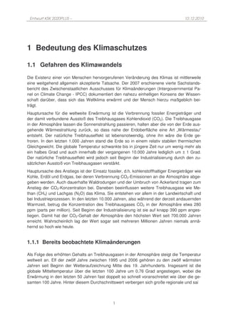 Entwurf KSK 2020PLUS –                                                              10.12.2010




1 Bedeutung des Klimaschutzes

1.1 Gefahren des Klimawandels
Die Existenz einer von Menschen hervorgerufenen Veränderung des Klimas ist mittlerweile
eine weitgehend allgemein akzeptierte Tatsache. Der 2007 erschienene vierte Sachstands-
bericht des Zwischenstaatlichen Ausschusses für Klimaänderungen (Intergovernmental Pa-
nel on Climate Change - IPCC) dokumentiert den nahezu einhelligen Konsens der Wissen-
schaft darüber, dass sich das Weltklima erwärmt und der Mensch hierzu maßgeblich bei-
trägt.
Hauptursache für die weltweite Erwärmung ist die Verbrennung fossiler Energieträger und
der damit verbundene Ausstoß des Treibhausgases Kohlendioxid (CO2). Die Treibhausgase
in der Atmosphäre lassen die Sonnenstrahlung passieren, halten aber die von der Erde aus-
gehende Wärmestrahlung zurück, so dass nahe der Erdoberfläche eine Art „Wärmestau“
entsteht. Der natürliche Treibhauseffekt ist lebensnotwendig, ohne ihn wäre die Erde ge-
froren. In den letzten 1.000 Jahren stand die Erde so in einem relativ stabilen thermischen
Gleichgewicht. Die globale Temperatur schwankte bis in jüngere Zeit nur um wenig mehr als
ein halbes Grad und auch innerhalb der vergangenen 10.000 Jahre lediglich um ± 1 Grad.
Der natürliche Treibhauseffekt wird jedoch seit Beginn der Industrialisierung durch den zu-
sätzlichen Ausstoß von Treibhausgasen verstärkt.
Hauptursache des Anstiegs ist der Einsatz fossiler, d.h. kohlenstoffhaltiger Energieträger wie
Kohle, Erdöl und Erdgas, bei deren Verbrennung CO2-Emissionen an die Atmosphäre abge-
geben werden. Auch dauerhafte Waldrodungen und der Umbruch von Ackerland tragen zum
Anstieg der CO2-Konzentration bei. Daneben beeinflussen weitere Treibhausgase wie Me-
than (CH4) und Lachgas (N2O) das Klima. Sie entstehen vor allem in der Landwirtschaft und
bei Industrieprozessen. In den letzten 10.000 Jahren, also während der derzeit andauernden
Warmzeit, betrug die Konzentration des Treibhausgases CO2 in der Atmosphäre etwa 280
ppm (parts per million). Seit Beginn der Industrialisierung ist sie auf knapp 390 ppm anges-
tiegen. Damit hat der CO2-Gehalt der Atmosphäre den höchsten Wert seit 700.000 Jahren
erreicht. Wahrscheinlich lag der Wert sogar seit mehreren Millionen Jahren niemals annä-
hernd so hoch wie heute.


1.1.1 Bereits beobachtete Klimaänderungen

Als Folge des erhöhten Gehalts an Treibhausgasen in der Atmosphäre steigt die Temperatur
weltweit an. Elf der zwölf Jahre zwischen 1995 und 2006 gehören zu den zwölf wärmsten
Jahren seit Beginn der Wetteraufzeichnung Mitte des 19. Jahrhunderts. Insgesamt ist die
globale Mitteltemperatur über die letzten 100 Jahre um 0,76 Grad angestiegen, wobei die
Erwärmung in den letzten 50 Jahren fast doppelt so schnell voranschreitet wie über die ge-
samten 100 Jahre. Hinter diesem Durchschnittswert verbergen sich große regionale und sai



                                              1
 