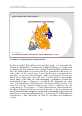 Entwurf KSK 2020PLUS –                                                                       10.12.2010




   Ausgangssituation Stromnetzbetreiber


                             Stromverteilnetzbetreiber in Baden-Württemberg




                                                   SÜWAG



                                    SW
                                    Karlsruhe
                                                           SÜWAG
                                                                           Netzgesellschaft
                                                                           Ostwürttemberg



                                   SÜWAG




                                                           EnBW Regional




                                   Energiedienst
                                      Netze




   Quelle: Analyse K.GROUP


   Tendenz zu heterogener Netzbetreiberstruktur auf Verteilnetz-Ebene
                                                                                              K.GROUP

Abbildung 9: Ausgangssituation Stromnetzbetreiber


Die Energiewirtschaft Baden-Württembergs durchläuft derzeit eine dynamische Um-
strukturierung. Diese ist durch eine wachsende Anzahl und Vielfältigkeit von Akteuren sowie
eine zunehmende Dezentralisierung gekennzeichnet. Entscheidende Rahmenbedingung ist
derzeit das Auslaufen vieler Konzessionsverträge. Diese werden zwischen Gemeinde (Kon-
zessionsgeber) und Konzessionsnehmer (in der Regel Energieversorgungsunternehmen)
geschlossen und regeln die Nutzung öffentlicher Straßen und Wegen für die Versorgung mit
Gas, Strom und Wasser. Da im Jahr 2008 bereits eine Reihe von Konzessionsverträgen
beendet wurden, wird in Baden-Württemberg derzeit eine im bundesweiten Vergleich über-
proportional hohe Anzahl von Stadtwerken neu gegründet. Die Hauptaufgabe der Netzbe-
treiber besteht derzeit darin, die Netzinfrastruktur wirtschaftlich und technisch sicher zu be-
treiben. Das heißt, dass Parameter wie Spannung und Frequenz in Abhängigkeit des Last-
verhaltens bzw. des Stromverbrauchs innerhalb der Netzinfrastruktur konstant gehalten wer-
den müssen. Weicht die dem Netz entnommene Strommenge von der vorhergesagten und
durch Erzeugungsfahrpläne abgedeckten Nachfrage ab, muss kurzfristig Regelenergie bereit
gestellt werden um den sicheren Betrieb weiterhin zu gewährleisten. Für die Beschaffung der
Regelenergie ist in Baden-Württemberg die EnBW bzw. deren Übertragungsnetzbetreiber
zuständig.




                                                      46
 