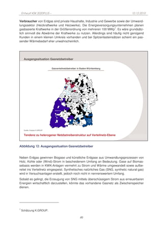 Entwurf KSK 2020PLUS –                                                           10.12.2010

Verbraucher von Erdgas sind private Haushalte, Industrie und Gewerbe sowie der Umwand-
lungssektor (Heizkraftwerke und Heizwerke). Die Energieversorgungsunternehmen planen
gasbasierte Kraftwerke in der Größenordnung von mehreren 100 MWp7. Es wäre grundsätz-
lich sinnvoll die Abwärme der Kraftwerke zu nutzen. Allerdings sind häufig nicht genügend
Kunden in einem kleinen Umkreis vorhanden und bei Spitzenlasteinsätzen scheint ein pas-
sender Wärmebedarf eher unwahrscheinlich.




     Ausgangssituation Gasnetzbetreiber


                               Gasverteilnetzbetreiber in Baden-Württemberg




                                             24/7
                                             Netze


                                               Erdgas
                                               Südwest




                                                      EnBW
                                                     Gasnetz




                                  Badenova




                                                                     Thüga
                                                                    Energie-
                                                                      netz




     Quelle: Analyse K.GROUP


     Tendenz zu heterogener Netzbetreiberstruktur auf Verteilnetz-Ebene
                                                                                    K.GROUP

Abbildung 12: Ausgangssituation Gasnetzbetreiber


Neben Erdgas gewinnen Biogase und künstliche Erdgase aus Umwandlungsprozessen von
Holz, Kohle oder (Wind)-Strom in bescheidenem Umfang an Bedeutung. Gase auf Biomas-
sebasis werden in KWK-Anlagen vermehrt zu Strom und Wärme umgewandelt sowie aufbe-
reitet ins Verteilnetz eingespeist. Synthetisches natürliches Gas (SNG, synthetic natural gas)
wird in Versuchsanlagen erstellt, jedoch noch nicht in nennenswertem Umfang.
Sobald es gelingt, die Erzeugung von SNG mittels überschüssigem Strom aus erneuerbaren
Energien wirtschaftlich darzustellen, könnte das vorhandene Gasnetz als Zwischenspeicher
dienen.




7
    Schätzung K.GROUP.

                                                               49
 