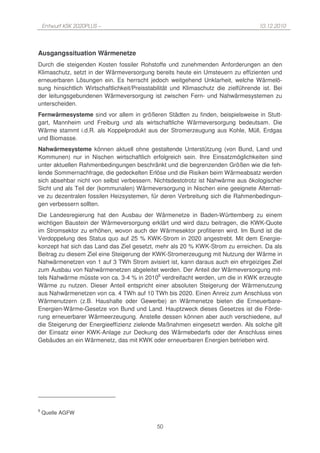 Entwurf KSK 2020PLUS –                                                           10.12.2010




Ausgangssituation Wärmenetze
Durch die steigenden Kosten fossiler Rohstoffe und zunehmenden Anforderungen an den
Klimaschutz, setzt in der Wärmeversorgung bereits heute ein Umsteuern zu effizienten und
erneuerbaren Lösungen ein. Es herrscht jedoch weitgehend Unklarheit, welche Wärmelö-
sung hinsichtlich Wirtschaftlichkeit/Preisstabilität und Klimaschutz die zielführende ist. Bei
der leitungsgebundenen Wärmeversorgung ist zwischen Fern- und Nahwärmesystemen zu
unterscheiden.
Fernwärmesysteme sind vor allem in größeren Städten zu finden, beispielsweise in Stutt-
gart, Mannheim und Freiburg und als wirtschaftliche Wärmeversorgung bedeutsam. Die
Wärme stammt i.d.R. als Koppelprodukt aus der Stromerzeugung aus Kohle, Müll, Erdgas
und Biomasse.
Nahwärmesysteme können aktuell ohne gestaltende Unterstützung (von Bund, Land und
Kommunen) nur in Nischen wirtschaftlich erfolgreich sein. Ihre Einsatzmöglichkeiten sind
unter aktuellen Rahmenbedingungen beschränkt und die begrenzenden Größen wie die feh-
lende Sommernachfrage, die gedeckelten Erlöse und die Risiken beim Wärmeabsatz werden
sich absehbar nicht von selbst verbessern. Nichtsdestotrotz ist Nahwärme aus ökologischer
Sicht und als Teil der (kommunalen) Wärmeversorgung in Nischen eine geeignete Alternati-
ve zu dezentralen fossilen Heizsystemen, für deren Verbreitung sich die Rahmenbedingun-
gen verbessern sollten.
Die Landesregierung hat den Ausbau der Wärmenetze in Baden-Württemberg zu einem
wichtigen Baustein der Wärmeversorgung erklärt und wird dazu beitragen, die KWK-Quote
im Stromsektor zu erhöhen, wovon auch der Wärmesektor profitieren wird. Im Bund ist die
Verdoppelung des Status quo auf 25 % KWK-Strom in 2020 angestrebt. Mit dem Energie-
konzept hat sich das Land das Ziel gesetzt, mehr als 20 % KWK-Strom zu erreichen. Da als
Beitrag zu diesem Ziel eine Steigerung der KWK-Stromerzeugung mit Nutzung der Wärme in
Nahwärmenetzen von 1 auf 3 TWh Strom avisiert ist, kann daraus auch ein ehrgeiziges Ziel
zum Ausbau von Nahwärmenetzen abgeleitet werden. Der Anteil der Wärmeversorgung mit-
tels Nahwärme müsste von ca. 3-4 % in 20108 verdreifacht werden, um die in KWK erzeugte
Wärme zu nutzen. Dieser Anteil entspricht einer absoluten Steigerung der Wärmenutzung
aus Nahwärmenetzen von ca. 4 TWh auf 10 TWh bis 2020. Einen Anreiz zum Anschluss von
Wärmenutzern (z.B. Haushalte oder Gewerbe) an Wärmenetze bieten die Erneuerbare-
Energien-Wärme-Gesetze von Bund und Land. Hauptzweck dieses Gesetzes ist die Förde-
rung erneuerbarer Wärmeerzeugung. Anstelle dessen können aber auch verschiedene, auf
die Steigerung der Energieeffizienz zielende Maßnahmen eingesetzt werden. Als solche gilt
der Einsatz einer KWK-Anlage zur Deckung des Wärmebedarfs oder der Anschluss eines
Gebäudes an ein Wärmenetz, das mit KWK oder erneuerbaren Energien betrieben wird.




8
    Quelle AGFW

                                             50
 