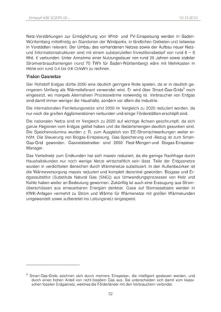 Entwurf KSK 2020PLUS –                                                              10.12.2010




Netz-Verstärkungen zur Ermöglichung von Wind- und PV-Einspeisung werden in Baden-
Württemberg mittelfristig an Standorten der Windparks, in ländlichen Gebieten und teilweise
in Vorstädten relevant. Der Umbau des vorhandenen Netzes sowie der Aufbau neuer Netz-
und Informationsstrukturen sind mit einem substanziellen Investitionsbedarf von rund 6 – 8
Mrd. € verbunden. Unter Annahme einer Nutzungsdauer von rund 20 Jahren sowie stabiler
Stromverbrauchsmengen (rund 70 TWh für Baden-Württemberg) wäre mit Mehrkosten in
Höhe von rund 0,4 bis 0,6 Ct/kWh zu rechnen.
Vision Gasnetze
Der Rohstoff Erdgas dürfte 2050 eine deutlich geringere Rolle spielen, da er in deutlich ge-
ringerem Umfang als Wärmelieferant verwendet wird. Er wird über Smart-Gas-Grids9 noch
eingesetzt, wo mangels Alternativen Prozesswärme notwendig ist. Verbraucher von Erdgas
sind damit immer weniger die Haushalte, sondern vor allem die Industrie.
Die internationalen Fernleitungsnetze sind 2050 im Vergleich zu 2020 reduziert worden, da
nur noch die großen Agglomerationen verbunden und einige Förderstätten erschöpft sind.
Die nationalen Netze sind im Vergleich zu 2020 auf wichtige Achsen geschrumpft, da sich
ganze Regionen vom Erdgas gelöst haben und die Bedarfsmengen deutlich gesunken sind.
Die Speichervolumina wurden z. B. zum Ausgleich von EE-Stromschwankungen weiter er-
höht. Die Steuerung von Biogas-Einspeisung, Gas-Speicherung und -Bezug ist zum Smart-
Gas-Grid geworden. Gasnetzbetreiber sind 2050 Rest-Mengen-und Biogas-Einspeise-
Manager.
Das Verteilnetz zum Endkunden hat sich massiv reduziert, da die geringe Nachfrage durch
Haushaltskunden nur noch wenige Netze wirtschaftlich sein lässt. Teile der Erdgasnetze
wurden in verdichteten Bereichen durch Wärmenetze substituiert. In den Außenbezirken ist
die Wärmeversorgung massiv reduziert und komplett dezentral geworden. Biogase und Er-
dgassubstitut (Substitute Natural Gas (SNG)) aus Umwandlungsprozessen von Holz und
Kohle haben weiter an Bedeutung gewonnen. Zukünftig ist auch eine Erzeugung aus Strom-
überschüssen aus erneuerbaren Energien denkbar. Gase auf Biomassebasis werden in
KWK-Anlagen vermehrt zu Strom und Wärme für Wärmenetze mit großen Wärmekunden
umgewandelt sowie aufbereitet ins Leitungsnetz eingespeist.




9
    Smart-Gas-Grids zeichnen sich durch mehrere Einspeiser, die intelligent gesteuert werden, und
     durch einen hohen Anteil von nicht-fossilem Gas aus. Sie unterscheiden sich damit vom klassi-
     schen fossilen Erdgasnetz, welches die Förderländer mit den Verbrauchern verbindet.

                                                52
 