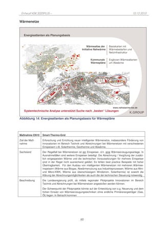 Entwurf KSK 2020PLUS –                                                                       10.12.2010


Wärmenetze



   Energieatlanten als Planungsbasis


                                                       Wärmeatlas der    Basiskarten mit
                                                  Initiative Nahwärme    Wärmebedarfen und
                                                                         Netzinfrastruktur

                                                         Kommunale       Ergänzen Wärmeatlanten
                                                         Wärmepläne      um Abwärme




                                                                             www.nahwaerme-bw.de
    Systemtechnische Analyse unterstützt Suche nach „besten“ Lösungen
                                                                                           K.GROUP
Abbildung 14: Energieatlanten als Planungsbasis für Wärmepläne




Maßnahme EN10   Smart-Thermo-Grid

Ziel der Maß-   Erforschung und Errichtung neuer intelligenter Wärmenetze, insbesondere Förderung von
nahme           Innovationen im Bereich Technik und Abrechnungen bei Wärmenetzen mit verschiedenen
                Einspeisern z.B. Solarthermie, Geothermie und Abwärme.

Sachstand       Der Regelfall bei Wärmenetzen ist ein Einspeiser, d.h. eine Wärmeerzeugungsanlage. In
                Ausnahmefällen sind weitere Einspeiser beteiligt. Die Abrechnung / Vergütung der zusätz-
                lich eingespeisten Wärme und die technischen Voraussetzungen für mehrere Einspeiser
                sind in der Regel nicht ausreichend geklärt. Es fehlen best practice Beispiele mit hoher
                Übertragbarkeit. Für den Ausbau von intelligenten Wärmenetzen mit mehreren Wärmee-
                inspeisern (Wärme aus Biogas, Abwärmenutzung aus Industrieprozessen, Wärme aus Mini-
                und Mikro-KWK, Wärme aus überschüssigem Windstrom, Solarthermie) ist sowohl die
                Klärung der Abrechnungsmöglichkeiten als auch die der technischen Steuerung notwendig.

Beschreibung    Die Landesregierung prüft, ob mittels regionaler Pilotprojekte Innovationen im Bereich
                Technik und Abrechnungen bei Wärmenetzen angestoßen werden können.

                Der Schwerpunkt der Pilotprojekte könnte auf der Entwicklung von o.g. Neuerung und dem
                hohen Einsatz von Wärmeerzeugungstechniken ohne endliche Primärenergieträger (Gas,
                Öl) liegen. In Betracht kommen




                                                 60
 