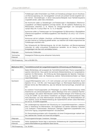 Entwurf KSK 2020PLUS –                                                                         10.12.2010


                 Fortbildungen sollen Entscheidern aus Politik und Verwaltung aufzeigen wie ein Anschluss-
                 und Benutzungszwang und „Vorranggebiete“ sinnvoll und juristisch korrekt eingeführt wer-
                 den können. Veranstaltungen, in denen best-practice-Beispiele neuer Nahwärmesysteme
                 vorgestellt werden, sollen dies unterstützen.

                 Die Kommunen sollen zu Darstellungen und Festsetzungen in Bauleitplänen (Flächennut-
                 zungsplänen und Bebauungsplänen) ermutigt werden, die die (spätere) Realisierung von
                 Wärmenetzen erleichtern (z. B. Flächen für Versorgungsanlagen und Leitungsrechte
                 nach§ 6 Abs.2 Nr. 4 und § 9 Abs1 Nr. 12, 13, 21 BauGB).

                 Kommunen sollen zu Festsetzungen von Vorranggebieten für Wärmenetze in Bauleitplänen
                 (Flächennutzungsplänen und Bebauungsplänen) nach BauGB §1 (5) und § 1 (6) 7,8 ermu-
                 tigt werden.

                 Kommunen soll ein Leitfaden „Anschluss- und Benutzungszwang“ z.B. zum Herunterladen
                 aus dem Internet zur Verfügung gestellt werden, aus welchem die Inhalte entsprechend der
                 Fortbildungen ersichtlich sind.

                 Den Schwerpunkt der Wärmeerzeugung, die mit dem Anschluss- und Benutzungszwang
                 verbunden ist, sollen erneuerbare Energieformen darstellen, da ein Zwang zu fossilen
                 Energieträgern wie Gas nicht vermittelbar scheint.

Zielgruppe       Kommunen, Endkunden

Technisches      Strategische Förderung eines wirksamen Instruments
Potenzial

THG-Einsparung   bis zu 90.000t CO2



Maßnahme EN14    Technikführerschaft bei Langzeitwärmespeicher (Erforschung und Realisierung)

Ziel             Baden-Württemberg soll europaweit die Technikführerschaft beim Thema Langzeitwärme-
                 speicher übernehmen. Dazu gehört die technische Weiterentwicklung von Langzeitwärme-
                 speichern für Wärmenetze, die Erhöhung des Deckungsgrades der Speicher, Kostensen-
                 kung der Speicher sowie die Realisierung weiterer Demonstrationsvorhaben auf Basis
                 neuer Erkenntnisse.

Sachstand        Langzeit-Wärmespeicher sind i. d. R. nicht vorhanden und noch nicht wirtschaftlich. Durch
                 Speicher mit ca. 1-20 Mio. Liter Fassungsvermögen zur Warmwasser-Speicherung über
                 Monate könnte das Wärmedilemma, also die fehlende Sommernachfrage, entschärft wer-
                 den.

                 Es existieren Forschungsprojekte und Pilotanlagen zur solaren Wärmeversorgung mittels
                 Solarthermie und Jahreszeitenspeicher, welche allerdings immer eine zusätzliche Nachhei-
                 zung bedingen. Die solaren Wärmekosten solcher Projekte betragen ohne Förderung rund
                 15 bis 30 Ct/kWh. Es sind höhere Investitionen auf längere Investitionszeiträume nötig.
                 Hohe Baukosten und hohe Wärmeverluste verhindern bislang eine Wirtschaftlichkeit sol-
                 cher Systeme. Durch die Weiterentwicklung der Systemtechnik werden solare Wärmekos-
                 ten von ca. 10 Ct/kWh angestrebt.

Beschreibung     Die Landesregierung intensiviert die Erforschung von Langzeitwärmespeichern, insbeson-
                 dere in Verbindung mit Wärmenetzen. Die Ergebnisse von bereits realisierten Speichern
                 (z.B. Crailsheim, Friedrichshafen, Neckarsulm, Gailingen, Eggenstein-Leopoldshafen) sind
                 durch eine Tagung „Langzeitwärmespeicher“ einzubeziehen.

                 Ein Demonstrationsvorhaben soll in Kooperation mit einem Energieversorger realisiert wer-
                 den, welches den Transfer von know-how ermöglicht.

Zielgruppe       Forschungseinrichtungen, Investoren, Versorger

Technisches      Hoher strategischer Nutzen liegt in technischer Verbesserung der Langzeitwärmespeicher,
Potenzial        welche Wärmedilemma grundsätzlich lösen könnte.

THG-Einsparung   Ca. 50.000 t

                                                  63
 