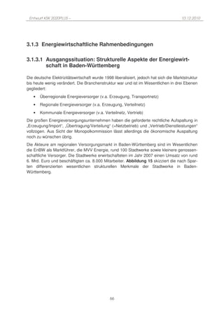 Entwurf KSK 2020PLUS –                                                               10.12.2010




3.1.3 Energiewirtschaftliche Rahmenbedingungen

3.1.3.1 Ausgangssituation: Strukturelle Aspekte der Energiewirt-
        schaft in Baden-Württemberg

Die deutsche Elektrizitätswirtschaft wurde 1998 liberalisiert, jedoch hat sich die Marktstruktur
bis heute wenig verändert. Die Branchenstruktur war und ist im Wesentlichen in drei Ebenen
gegliedert:
   •   Überregionale Energieversorger (v.a. Erzeugung, Transportnetz)
   •   Regionale Energieversorger (v.a. Erzeugung, Verteilnetz)
   •   Kommunale Energieversorger (v.a. Verteilnetz, Vertrieb)
Die großen Energieversorgungsunternehmen haben die geforderte rechtliche Aufspaltung in
„Erzeugung/Import“, „Übertragung/Verteilung“ (=Netzbetrieb) und „Vertrieb/Dienstleistungen“
vollzogen. Aus Sicht der Monopolkommission lässt allerdings die ökonomische Auspaltung
noch zu wünschen übrig.
Die Akteure am regionalen Versorgungsmarkt in Baden-Württemberg sind im Wesentlichen
die EnBW als Marktführer, die MVV Energie, rund 100 Stadtwerke sowie kleinere genossen-
schaftliche Versorger. Die Stadtwerke erwirtschafteten im Jahr 2007 einen Umsatz von rund
6. Mrd. Euro und beschäftigten ca. 8.000 Mitarbeiter. Abbildung 15 skizziert die nach Spar-
ten differenzierten wesentlichen strukturellen Merkmale der Stadtwerke in Baden-
Württemberg.




                                              66
 