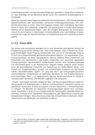 Entwurf KSK 2020PLUS –                                                                      10.12.2010

Investitionspauschalen und Ausnahmegenehmigungen garantieren nötige Netzinvestitionen.
Zu- oder Abschläge auf die Netzerlöse werden durch eine zusätzliche Qualitätsregelung si-
chergestellt.
Allerdings fokussiert diese Regelung bestehende Netzinfrastrukturen, mithin bereits getätigte
Kapitalinvestitionen oder überschaubare risikoaverse Erhaltungsaufwendungen. Der erfor-
derliche Netzumbau zu einem Smart Grid dagegen erfordert nicht unerhebliche Neuinvesti-
tionen in heute nicht vollständig ausgereifte und standardisierte Innovationstechnologien.
Gleiches gilt für Speichertechnologien. Unter den heutigen Bedingungen der Anreizregulie-
rung ist für die Investoren in diese beiden Fundamentalfelder einer zukunftsfähigen Energie-
wirtschaft die Frage der Refinanzierbarkeit und Kapitalverzinsung nicht ausreichend sicher-
gestellt.


3.1.3.2 Vision 2050

Der Umbau einer zentralistisch geprägten hin zu einer dezentralen partizipativen Struktur der
Energieversorgung könnte vollzogen sein. Dies würde bedeuten, dass im Bereich der Erzeu-
gung Großanlagen fossiler Prägung verschwunden sind und nur im internationalen Verbund
in Form von schwerpunktmäßig gleichstromverbundenen Speicher- und regenerativen Groß-
erzeugungsanlagen auf Basis topographischer Eignung (offshore Wind, Wasserkraft und
Photovoltaik bzw. Solarthermie) in das System eingebunden sind. Dezentrale regenerative
Erzeugungsanlagen unterschiedlicher Größenklassen könnten dann betreiberunabhängig
und diskriminierungsfrei in die Netzstrukturen integriert werden. Dadurch sowie flankiert
durch die technologischen Fortschritte und Realisierung von Skaleneffekten würde eine
Vielzahl von Anlagenbetreibern, privaten und professionellen Investoren mit ökonomisch
stabilen Geschäftsmodellen agieren. Ein „plug and play“10 von Erzeugungskomponenten
unterschiedlichster Größenklassen ist realisierbar. Sämtliche, für eine Investitionsentschei-
dung notwendigen Daten, z. B. topographische Eignung, Abnahmestrukturen im Umfeld ei-
nes potenziellen Standortes, sind öffentlich zugänglich und transparent.
 „Smarte“ Technologien auf Basis intelligenter Netz- und Steuerungsarchitekturen sowie Effi-
zienzprodukte und -dienstleistungen im Wärme- und Strombereich unterstützen private und
gewerbliche Verbraucher Energie einzusparen und den Restkonsum in Schwachlastzeiten
zu verlagern. Die Betreiber von dezentralen Erzeugungsanlagen werden darin unterstützt,
„seine“ Kapazitäten in einer für ihn und gleichzeitig das Gesamtsystem optimalen Weise ein-
zubringen, entweder durch Eigenbedarf, Netzeinspeisung oder Speicherung in eigenen oder
übergeordneten Anlagen. Diese Steuerung erfolgt über börsenähnliche Institutionen. Gleich-
zeitig könnten neue Marktrollen und –teilnehmer entstehen.




10
      Mit „plug and play“ ist gemeint, dass langwierige Genehmigungs-, Anschluss- und Steuerprozesse
     reduziert und standardisiert werden, um so eine kleinteilige Erzeugungslandschaft einfacher reali-
     sieren zu können.

                                                   68
 