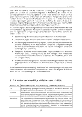 Entwurf KSK 2020PLUS –                                                                              10.12.2010

Dies betrifft insbesondere auch die erforderliche Steuerung des großräumigen Lastaus-
gleichs über Speicher- und Spitzenlastmanagement. In Weiterführung des vormals von den
Übertragungsnetzbetreibern auf europäischer Ebene bereits betriebenen Regel- und Aus-
gleichsenergiemanagements sind nunmehr alle erforderlichen Komponenten (Transportka-
pazitäten, Speicher, Spitzenlastkraftwerke) diskriminierungsfrei und an tatsächlichen Kosten-
verursachungsprinzipen systemisch verbunden. Die Einhaltung der Spielregeln sowie den
Missbrauch möglicher Engpässe überwacht eine zentrale und unabhängige Instanz und bil-
det somit den dauerhaft notwendigen verbleibenden Regulierungsrahmen.
In Komplettierung der Liberalisierung des Energiemarktes seit 1998 könnte somit über wett-
bewerbliche sowie regulatorische Wirkungen ein sich selbst tragendes System einer dezent-
ralen und regenerativen Energieversorgung entstanden sein. Hauptsächliche Elemente des
Umbaus könnten sein:
       •   „Beschleunigung“ der Effizienzsteigerungen insbesondere im Wärmebereich;
       •   Aufrechterhaltung der Wirkweise eines funktionierenden Emissionshandelssystems;
       •   Verursachungsgerechte Berücksichtigung aller externen Kosten (insbesondere klima-
           relevante Emissionen) in den Produktpreisen Energie und Energiedienstleistungen;
           dies kann durch verschiedene Instrumente wie Steuern oder Abgaben sowie durch
           Quotenregelungen geschehen;
       •   (Temporäre) Aufnahme investitionsanreizender Regelungsinhalte in die relevanten
           Verordnungen (EEG, Anreizregulierung) bis zum Vorliegen markt-/wettbewerbs-
           basierender ökonomischer Eigenanreize für Betreiber (für Smart Meter, Smart Grids
           und Energiespeicher);
       •   Über Marktmechanismen gesteuerte Motivation für alle Anlagenbetreiber, in zukunfts-
           fähige Technologien zu investieren bzw. für Verbraucher, Energiekonsum zu minimie-
           ren;
In der Gesamtkonsequenz somit erfolgt eine Umkehr des vormalig mengen- und preisführer-
schaftsgetriebenen Geschäftsmodells Energiewirtschaft: Umsatz und Marge der Akteure wird
durch Grad und Leistungsbeitrag zum Klimaschutz bestimmt.




3.1.3.3 Maßnahmenvorschläge mit Zeithorizont bis 2020

Maßnahme EW1        Klima- und Energieatlas Baden-Württemberg - KLENA Baden-Württemberg

Ziel                Entwicklung einer landesweiten räumlichen Kartenbasis für die zukünftig ökonomisch und
                    ökologisch vorteilhaftesten Erzeugungs- und Netzstrukturen .

Sachstand           Eine landesweit abgestimmte übergeordnete Planungsbasis ist durch das Energiekonzept
                    2020 verfügbar. Zusätzlich existieren Regional- und Landesentwicklungspläne, Energiekon-
                    zepte für einzelne Kommunen, lokale primärenergieträgerspezifische Potenzialdaten.

Beschreibung        Die Landesregierung prüft gemeinsam mit den Kommunen, der Wirtschaft und den Ener-
                    gieversorgern die Erstellung eines Klima- und Energieatlasses Baden-Württemberg, um für
                    Vorhaben insbesondere der erneuerbaren Energien die energiewirtschaftlichen Grundda-
                    ten, energieträgerübergreifend Potenzialdaten, wirtschaftsstatistische Daten sowie entspre-
                    chende Abnahmestrukturen energiewirtschaftlicher Grunddaten zur Verfügung stellen zu
                    können. Kompetenzen sollen nicht verschoben werden.

                                                      69
 