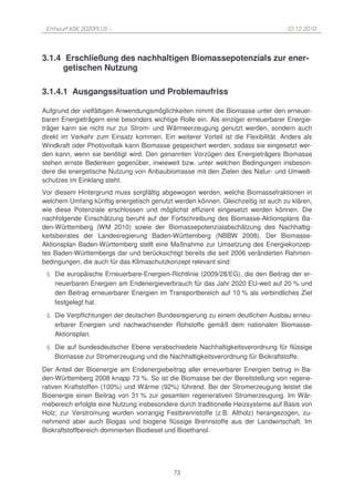 Entwurf KSK 2020PLUS –                                                           10.12.2010




3.1.4 Erschließung des nachhaltigen Biomassepotenzials zur ener-
     getischen Nutzung

3.1.4.1 Ausgangssituation und Problemaufriss

Aufgrund der vielfältigen Anwendungsmöglichkeiten nimmt die Biomasse unter den erneuer-
baren Energieträgern eine besonders wichtige Rolle ein. Als einziger erneuerbarer Energie-
träger kann sie nicht nur zur Strom- und Wärmeerzeugung genutzt werden, sondern auch
direkt im Verkehr zum Einsatz kommen. Ein weiterer Vorteil ist die Flexibilität. Anders als
Windkraft oder Photovoltaik kann Biomasse gespeichert werden, sodass sie eingesetzt wer-
den kann, wenn sie benötigt wird. Den genannten Vorzügen des Energieträgers Biomasse
stehen ernste Bedenken gegenüber, inwieweit bzw. unter welchen Bedingungen insbeson-
dere die energetische Nutzung von Anbaubiomasse mit den Zielen des Natur- und Umwelt-
schutzes im Einklang steht.
Vor diesem Hintergrund muss sorgfältig abgewogen werden, welche Biomassefraktionen in
welchem Umfang künftig energetisch genutzt werden können. Gleichzeitig ist auch zu klären,
wie diese Potenziale erschlossen und möglichst effizient eingesetzt werden können. Die
nachfolgende Einschätzung beruht auf der Fortschreibung des Biomasse-Aktionsplans Ba-
den-Württemberg (WM 2010) sowie der Biomassepotenzialabschätzung des Nachhaltig-
keitsbeirates der Landesregierung Baden-Württemberg (NBBW 2008). Der Biomasse-
Aktionsplan Baden-Württemberg stellt eine Maßnahme zur Umsetzung des Energiekonzep-
tes Baden-Württembergs dar und berücksichtigt bereits die seit 2006 veränderten Rahmen-
bedingungen, die auch für das Klimaschutzkonzept relevant sind:
 § Die europäische Erneuerbare-Energien-Richtlinie (2009/28/EG), die den Beitrag der er-
   neuerbaren Energien am Endenergieverbrauch für das Jahr 2020 EU-weit auf 20 % und
   den Beitrag erneuerbarer Energien im Transportbereich auf 10 % als verbindliches Ziel
   festgelegt hat.
 § Die Verpflichtungen der deutschen Bundesregierung zu einem deutlichen Ausbau erneu-
   erbarer Energien und nachwachsender Rohstoffe gemäß dem nationalen Biomasse-
   Aktionsplan.
 § Die auf bundesdeutscher Ebene verabschiedete Nachhaltigkeitsverordnung für flüssige
   Biomasse zur Stromerzeugung und die Nachhaltigkeitsverordnung für Biokraftstoffe.
Der Anteil der Bioenergie am Endenergiebeitrag aller erneuerbarer Energien betrug in Ba-
den-Württemberg 2008 knapp 73 %. So ist die Biomasse bei der Bereitstellung von regene-
rativen Kraftstoffen (100%) und Wärme (92%) führend. Bei der Stromerzeugung leistet die
Bioenergie einen Beitrag von 31 % zur gesamten regenerativen Stromerzeugung. Im Wär-
mebereich erfolgte eine Nutzung insbesondere durch traditionelle Heizsysteme auf Basis von
Holz; zur Verstromung wurden vorrangig Festbrennstoffe (z.B. Altholz) herangezogen, zu-
nehmend aber auch Biogas und biogene flüssige Brennstoffe aus der Landwirtschaft. Im
Biokraftstoffbereich dominierten Biodiesel und Bioethanol.




                                            73
 