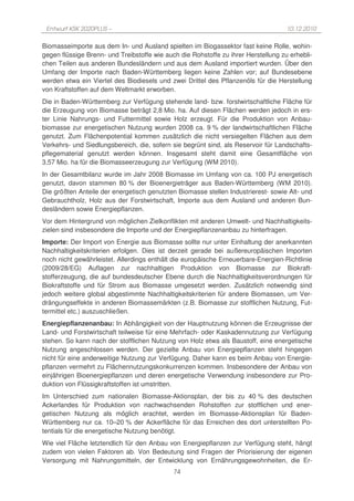 Entwurf KSK 2020PLUS –                                                             10.12.2010

Biomasseimporte aus dem In- und Ausland spielten im Biogassektor fast keine Rolle, wohin-
gegen flüssige Brenn- und Treibstoffe wie auch die Rohstoffe zu ihrer Herstellung zu erhebli-
chen Teilen aus anderen Bundesländern und aus dem Ausland importiert wurden. Über den
Umfang der Importe nach Baden-Württemberg liegen keine Zahlen vor; auf Bundesebene
werden etwa ein Viertel des Biodiesels und zwei Drittel des Pflanzenöls für die Herstellung
von Kraftstoffen auf dem Weltmarkt erworben.
Die in Baden-Württemberg zur Verfügung stehende land- bzw. forstwirtschaftliche Fläche für
die Erzeugung von Biomasse beträgt 2,8 Mio. ha. Auf diesen Flächen werden jedoch in ers-
ter Linie Nahrungs- und Futtermittel sowie Holz erzeugt. Für die Produktion von Anbau-
biomasse zur energetischen Nutzung wurden 2008 ca. 9 % der landwirtschaftlichen Fläche
genutzt. Zum Flächenpotential kommen zusätzlich die nicht versiegelten Flächen aus dem
Verkehrs- und Siedlungsbereich, die, sofern sie begrünt sind, als Reservoir für Landschafts-
pflegematerial genutzt werden können. Insgesamt steht damit eine Gesamtfläche von
3,57 Mio. ha für die Biomasseerzeugung zur Verfügung (WM 2010).
In der Gesamtbilanz wurde im Jahr 2008 Biomasse im Umfang von ca. 100 PJ energetisch
genutzt, davon stammen 80 % der Bioenergieträger aus Baden-Württemberg (WM 2010).
Die größten Anteile der energetisch genutzten Biomasse stellen Industrierest- sowie Alt- und
Gebrauchtholz, Holz aus der Forstwirtschaft, Importe aus dem Ausland und anderen Bun-
desländern sowie Energiepflanzen.
Vor dem Hintergrund von möglichen Zielkonflikten mit anderen Umwelt- und Nachhaltigkeits-
zielen sind insbesondere die Importe und der Energiepflanzenanbau zu hinterfragen.
Importe: Der Import von Energie aus Biomasse sollte nur unter Einhaltung der anerkannten
Nachhaltigkeitskriterien erfolgen. Dies ist derzeit gerade bei außereuropäischen Importen
noch nicht gewährleistet. Allerdings enthält die europäische Erneuerbare-Energien-Richtlinie
(2009/28/EG) Auflagen zur nachhaltigen Produktion von Biomasse zur Biokraft-
stofferzeugung, die auf bundesdeutscher Ebene durch die Nachhaltigkeitsverordnungen für
Biokraftstoffe und für Strom aus Biomasse umgesetzt werden. Zusätzlich notwendig sind
jedoch weitere global abgestimmte Nachhaltigkeitskriterien für andere Biomassen, um Ver-
drängungseffekte in anderen Biomassemärkten (z.B. Biomasse zur stofflichen Nutzung, Fut-
termittel etc.) auszuschließen.
Energiepflanzenanbau: In Abhängigkeit von der Hauptnutzung können die Erzeugnisse der
Land- und Forstwirtschaft teilweise für eine Mehrfach- oder Kaskadennutzung zur Verfügung
stehen. So kann nach der stofflichen Nutzung von Holz etwa als Baustoff, eine energetische
Nutzung angeschlossen werden. Der gezielte Anbau von Energiepflanzen steht hingegen
nicht für eine anderweitige Nutzung zur Verfügung. Daher kann es beim Anbau von Energie-
pflanzen vermehrt zu Flächennutzungskonkurrenzen kommen. Insbesondere der Anbau von
einjährigen Bioenergiepflanzen und deren energetische Verwendung insbesondere zur Pro-
duktion von Flüssigkraftstoffen ist umstritten.
Im Unterschied zum nationalen Biomasse-Aktionsplan, der bis zu 40 % des deutschen
Ackerlandes für Produktion von nachwachsenden Rohstoffen zur stofflichen und ener-
getischen Nutzung als möglich erachtet, werden im Biomasse-Aktionsplan für Baden-
Württemberg nur ca. 10–20 % der Ackerfläche für das Erreichen des dort unterstellten Po-
tentials für die energetische Nutzung benötigt.
Wie viel Fläche letztendlich für den Anbau von Energiepflanzen zur Verfügung steht, hängt
zudem von vielen Faktoren ab. Von Bedeutung sind Fragen der Priorisierung der eigenen
Versorgung mit Nahrungsmitteln, der Entwicklung von Ernährungsgewohnheiten, die Er-
                                             74
 
