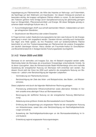 Entwurf KSK 2020PLUS –                                                        10.12.2010

tragssteigerung pro Flächeneinheit, die Höhe des Importes an Nahrungs- und Futtermitteln,
die Nachfrage auf dem Weltmarkt und Importkosten. Vor diesem Hintergrund erscheint es
besonders wichtig, die knappen verfügbaren Flächen effektiv zu nutzen. Zu den bestimmen-
den Faktoren gehören hohe Erträge durch Ganzpflanzennutzung bei gleichzeitig geringem
Input an Düngemitteln, Pflanzenschutzmitteln und Energie. Mit dieser Maßgabe günstig er-
scheinen dabei mehrjährige Kulturen wie z. B.
    • Kurzumtriebsplantagen (KUP) aus schnell wachsenden Hölzern, insbesondere auf weni-
      ger ertragreichen Standorten;
    • Dauerkulturen wie Miscanthus oder andere Grasarten.
In Frage kommen zudem Zweikulturnutzungssysteme bei dem zwei Kulturen für die Energie-
gewinnung in einem Jahr angepflanzt werden. Daneben können zukünftig auch hochproduk-
tive Algen eine Rolle spielen, da ihre Produktion nicht auf landwirtschaftliche Flächen
beschränkt ist und ihre Trockenmasseerträge pro Flächeneinheit die anderer Energiepflan-
zen deutlich übersteigen können. Hierzu werden am Fraunhofer-Institut für Grenzflächen-
und Bioverfahrenstechnik in Stuttgart bereits Forschungsarbeiten durchgeführt.


3.1.4.2 Vision 2020 und 2050

Biomasse ist ein wertvolles und knappes Gut, das mit Bedacht eingesetzt werden sollte.
Gleichzeitig bietet die Biomasse als erneuerbarer Energieträger entscheidende Vorteile. So
ist davon auszugehen, dass die Klimaschutzziele Baden-Württembergs ohne eine maßvolle
Ausweitung der energetischen Nutzung von Biomasse nicht erreichbar sein werden. Aus
diesem Grund sieht die Vision bis 2050 auch weiterhin die energetische Nutzung von Bio-
masse vor – jedoch unter Berücksichtigung der folgenden Leitplanken:
-       Verminderung von Flächenkonkurrenzen;
-       Berücksichtigung der Ziele des Arten- und Biotopschutzes, des Boden-, und Wasser-
        schutzes;
Diese Leitplanken wird durch die folgenden Maßnahmen Rechnung getragen:
-       Priorisierung ambitionierter Effizienzmaßnahmen sowie alternativer Antriebe im Ver-
        kehr anstelle eines alleinigen Fokus auf Biomasseeinsatz;
-       Bevorzugung der stofflichen Nutzung vor der energetischen Nutzung (Mehrfachnut-
        zung);
-       Abdeckung eines größeren Anteils des Biomassebedarfs durch Reststoffe;
-       Erhöhung des Energieertrags pro eingesetzter Fläche bei der energetischen Nutzung
        von Anbaubiomasse, soweit dies unter Berücksichtigung von Nachhaltigkeitsanforde-
        rungen sinnvoll ist;
-       Ausweitung der Nachhaltigkeitsanforderungen an die Biomassebereitstellung im In-
        und Ausland;
-       Entwicklung regional angepasster Nutzungsstrategien.




                                             75
 