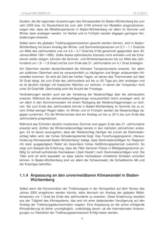Entwurf KSK 2020PLUS –                                                             10.12.2010

Studien, die die regionalen Auswirkungen des Klimawandels für Baden-Württemberg bis zum
Jahr 2055 bzw. für Deutschland bis zum Jahr 2100 anhand von Modellen prognostizieren,
zeigen klar, dass die Mitteltemperaturen in Baden-Württemberg vor allem im Sommer und
Winter stark ansteigen werden. Im Herbst und im Frühjahr werden dagegen geringere Ver-
änderungen erwartet.
Selbst wenn die globalen Treibhausgasemissionen gesenkt werden können, wird in Baden-
Württemberg mit einem Anstieg der Winter- und Sommertemperaturen um 0,7 – 1,1 Grad bis
zur Mitte des Jahrhunderts und um 2,5 – 2,7 Grad bis 2100 gerechnet (gegenüber dem 30-
Jahres-Mittel 1961–1990). Sollte dieses optimistische Szenario nicht eintreten und die Emis-
sionen weiter steigen, könnten die Sommer- und Wintertemperaturen bis zur Mitte des Jahr-
hunderts um 1,8 – 1,9 Grad und bis zum Ende des 21. Jahrhunderts um 4,1 Grad ansteigen.
Am Oberrhein werden deutschlandweit die höchsten Temperaturwerte erwartet. Vor allem
am südlichen Oberrhein wird es voraussichtlich zu häufigeren und länger andauernden Hit-
zewellen kommen. So wird die Zahl der heißen Tagen, an denen das Thermometer auf über
30 Grad steigt, bis zum Ende des Jahrhunderts auf bis zu 20 Tage pro Jahr ansteigen und
es ist deutlich häufiger mit tropischen Nächten zur rechnen, in denen die Temperatur nicht
unter 20 Grad fällt. Gleichzeitig sinkt die Anzahl der Frosttage.
Veränderungen werden auch bei der Verteilung der Niederschläge über die Jahreszeiten
erwartet. Während die Jahresniederschlagsmenge voraussichtlich leicht ansteigen wird, ist
vor allem in den Sommermonaten mit einem Rückgang der Niederschlagsmengen zu rech-
nen. Bis zum Ende des Jahrhunderts könnte in Baden-Württemberg im Sommer bis zu ei-
nem Drittel weniger Regen fallen. Im Winter und im Frühjahr werden die Niederschläge da-
gegen zunehmen. Für die Wintermonate wird ein Anstieg um bis zu 20 % bis zum Ende des
Jahrhunderts prognostiziert.
Während das Eintreten deutlich trockenerer Sommer erst gegen Ende des 21. Jahrhunderts
erwartet wird, dürften die Winterniederschläge bereits in den nächsten Jahrzehnten anstei-
gen. Es ist davon auszugehen, dass der Niederschlag häufiger als zurzeit als Starknieder-
schlag fallen wird, der hohes Schadenspotential birgt. Das Forschungsprogramm „Heraus-
forderung Klimawandel Baden-Württemberg“ belegt, dass Starkniederschlägen für Regionen
mit stark ausgeprägtem Relief ein besonders hohes Gefährdungspotenzial zukommt. So
zeigt zum Beispiel die Erfahrung, dass die Täler kleinerer Flüsse in Mittelgebirgsräumen an-
fällig für schnell auftretende Hochwässer („flash floods“) nach Starkniederschlägen sind. Die
Täler sind oft dicht besiedelt, so dass solche Hochwässer erhebliche Schäden anrichten
können. In Baden-Württemberg sind vor allem der Schwarzwald, die Schwäbische Alb und
der Kraichgau betroffen.


1.1.4 Anpassung an den unvermeidbaren Klimawandel in Baden-
      Württemberg

Selbst wenn die Konzentration der Treibhausgase in der Atmosphäre auf dem Niveau des
Jahres 2000 eingefroren werden könnte, wäre dennoch ein Anstieg der globalen Mittel-
temperatur um 1 Grad bis Ende des Jahrhunderts zu erwarten. Diese Erwärmung resultiert
aus der Trägheit des Klimasystems, das erst mit einer bedeutenden Verzögerung auf den
Anstieg der Treibhausgaskonzentration reagiert. Eine Anpassung an die schon erfolgende
Klimaänderung ist daher unumgänglich, unabhängig davon, ob die internationalen Anstren-
gungen zur Reduktion der Treibhausgasemissionen Erfolg haben werden.
                                             4
 