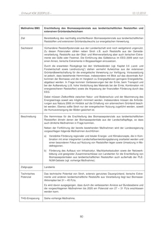 Entwurf KSK 2020PLUS –                                                                         10.12.2010




Maßnahme BM3     Erschließung des Biomassepotenzials aus landwirtschaftlichen Reststoffen und
                 extensiven Grünlandaufwüchsen

Ziel             Bereitstellung des nachhaltig erschließbaren Biomassepotenzials aus landwirtschaftlichen
                 Reststoffen und extensiven Grünlandaufwuchs zur energetischen Verwertung.

Sachstand        Vorhandene Reststoffpotenziale aus der Landwirtschaft sind noch weitgehend ungenutzt.
                 Zu diesen Potenzialen zählen neben Stroh z.B. auch Reststoffe aus der Getreide-
                 verarbeitung, Reststoffe aus der Obst- und Weinverarbeitung aber auch tierischen Exkre-
                 mente wie Gülle oder Festmist. Die Einführung des Güllebonus im EEG 2009 setzt nun
                 einen Anreiz, tierische Exkremente in Biogasanlagen einzusetzen.
                 Durch die erwarteten Rückgänge bei den Viehbeständen (vgl. Kapitel 3.6 „Land- und
                 Forstwirtschaft sowie Landnutzung“) stehen vermehrt Aufwüchse aus der extensiven
                 Grünlandbewirtschaftung für die energetische Verwertung zur Verfügung. Voraussetzung
                 ist jedoch, dass bestehende Hemmnisse, insbesondere mit Blick auf das dezentrale Auf-
                 kommen der Biomasse und die im Vergleich zu Energiepflanzen geringere Energiedichte,
                 abgebaut werden. In Frage kommen Verbesserungen bei der Ernte, beim Transport und
                 bei der Aufbereitung (z.B. hohe Verdichtung des Materials bei der Ernte, Kombination mit
                 energiereicheren Reststoffen) sowie die Anpassung der finanziellen Förderung durch das
                 EEG.
                 Dabei müssen Zielkonflikte zwischen Natur- und Bodenschutz und der Maximierung des
                 Energieertrags soweit wie möglich minimiert werden. Insbesondere müssen die Anforde-
                 rungen aus Natura 2000 im Hinblick auf die Erhaltung von artenreichem Grünland beach-
                 tet werden. Ebenso sollte Stroh nur der energetischen Nutzung zugeführt werden, soweit
                 die Humusversorgung der Böden gesichert ist.

Beschreibung     Die Hemmnisse für die Erschließung des Biomassepotenzials aus landwirtschaftlichen
                 Reststoffen ähneln denen der Biomassepotentiale aus der Landschaftspflege, so dass
                 auch ähnliche Maßnahmen in Frage kommen.
                 Neben der Fortführung der bereits bestehenden Maßnahmen wird der Landesregierung
                 vorgeschlagen folgende Maßnahmen durchführen:
                 a)   Verstärkte Förderung regionaler und lokaler Energie- und Klimakonzepte, die in Kom-
                      bination mit einer integrierten Landschaftsentwicklungsplanung erarbeitet werden und
                      einen besonderen Fokus auf Nutzung von Reststoffen legen sowie Umsetzung in Mo-
                      dellregionen.
                 b)   Förderung des Aufbaus von Infrastruktur, Machbarkeitsstudien sowie der Netzwerk-
                      bildung und geeigneter Zusammenschlüsse von Landwirten für die Erschließung von
                      Biomassepotentialen aus landwirtschaftlichen Reststoffen auch außerhalb der PLE-
                      NUM-Gebiete (vgl. vorherige Maßnahme);

Zielgruppe       Landwirte

Technisches      Das technische Potential von Stroh, extensiv genutztes Dauergrünland, tierische Exkre-
Potenzial        mente und anderen landwirtschaftliche Reststoffe aus Verarbeitung liegt laut Biomasse-
                 Aktionsplan bei 31 – 45 PJ/a.
                 Es wird davon ausgegangen, dass durch die verbesserten Anreize auf Bundesebene und
                 die vorgeschlagenen Maßnahmen bis 2020 ein Potenzial von 27 – 31 PJ/a erschlossen
                 werden kann.

THG-Einsparung   Siehe vorherige Maßnahme.




                                                 80
 