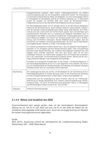 Entwurf KSK 2020PLUS –                                                                         10.12.2010

                 hausgasemissionen einsparen. Dabei müssen Treibhausgasemissionen aus direkten
                 Landnutzungsänderungen bei der Einsparbilanz einberechnet werden. Die Umwandlung
                 von besonders kohlenstoffreichen Böden wie Waldböden und nicht trockengelegten Moore
                 in Anbaugebiete für Biokraftstoffe schließt die Richtlinie vollständig aus. In Deutschland
                 wurden die Vorgaben der Richtlinie 2009 durch Erlass der Biomassestrom-Nach-
                 haltigkeitsverordnung und der Biokraftstoff-Nachhaltigkeitsverordnung umgesetzt.

                 Die Nachhaltigkeitsstandards sind ein wichtiger Schritt für die Minimierung ökologischer
                 Risiken bei der Biomassenutzung. Jedoch bestehen weiterhin massive Defizite. Insbeson-
                 dere die indirekten Landnutzungsänderungen bleiben bisher außer Betracht. Eine Einbe-
                 ziehung wird aber zurzeit durch die EU-Kommission geprüft. Denn die Nachfrage nach
                 nachwachsenden Rohstoffen führt zur Ausweitung der weltweiten Ackerflächen auch in
                 Schutzgebiete oder Wälder und die dadurch entstehenden Treibhausgasemissionen (etwa
                 durch Rodung von Wäldern und Umbruch von Grünland) werden bisher nicht in die Bilan-
                 zierung nach EU-Richtlinie einbezogen. Aktuelle Modellrechnungen ergeben, dass die
                 Emissionen aus indirekten Landnutzungsveränderungen, die durch das EU-Biokraftstoff-
                 ziel ausgelöst werden, 2020 bis zu 70 Mio. t CO2 betragen könnten.
                 Ein weiteres grundsätzliches Problem besteht darin, dass die geltenden Nachhaltigkeits-
                 standards nur für energetisch genutzte flüssige Biomasse gelten. Feste und gasförmige
                 Biomasse sowie flüssige Biomasse, die in anderen Nutzungspfaden eingesetzt wird, sind
                 dagegen keiner Kontrolle unterworfen. Dies kann dazu führen, dass z.B. die nicht-
                 nachhaltige Produktion von Palmöl weiter ausgebaut wird; die Produkte aber ausschließ-
                 lich in der Lebensmittel- und Kosmetikindustrie eingesetzt werden, während die als nach-
                 haltig zertifizierten Mengen in die energetische Nutzung fließen.
                 Schließlich sind ökologische Anforderungen an den Wasser- und Biodiversitätsschutz in
                 den Nachhaltigkeitsstandards der EU nur in sehr allgemeiner Form enthalten. Die Einhal-
                 tung von Sozialstandards am Produktionsstandort wird ebenfalls nicht überprüft. Strengere
                 Standards werden aber von verschiedener Seite eingefordert.

 Beschreibung    Die Landesregierung setzt sich auf EU- und Bundesebene für die Verschärfung der EU-
                 Nachhaltigkeitsstandards für flüssige Biomasse sowie für die Ausweitung der Standards
                 auf feste und gasförmige Biomasse und Biomasse in anderen Nutzungspfaden ein.
                 Insbesondere wird die Landesregierung darauf hinwirken, dass bei der Treibhausgas-
                 Bilanzierung für flüssige Biokraftstoffe auch indirekte Landnutzungsänderungen Berück-
                 sichtigung finden, z.B. durch die Einführung eines pauschalen Faktors (in Abhängigkeit
                 des Biomasseträgers Faktoren zwischen 35 – 64 g CO2/MJ).

 Zielgruppe      Politische Entscheidungsträger




3.1.4.4 Bilanz und Ausblick bis 2050

Zusammenfassend kann gesagt werden, dass mit der beschriebenen Biomassebereit-
stellung von ca. 135 PJ im Jahr 2020 und rund 140 PJ im Jahr 2050 der Bedarf der ver-
schiedenen Nutzungspfade erfüllt werden kann. Durch die vorrangige Nutzung von Reststof-
fen werden Nutzungskonkurrenzen abgemildert.


Quelle:
MLR (2010): Auswertung anhand der Jahresberichte der Landesforstverwaltung Baden-
Württemberg 1997 – 2009 (Materialband).



                                                  82
 