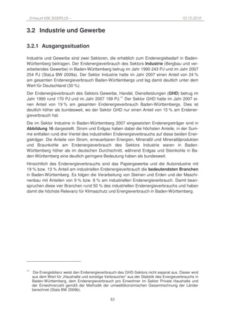 Entwurf KSK 2020PLUS –                                                                    10.12.2010


3.2 Industrie und Gewerbe

3.2.1 Ausgangssituation

Industrie und Gewerbe sind zwei Sektoren, die erheblich zum Endenergiebedarf in Baden-
Württemberg beitragen. Der Endenergieverbrauch des Sektors Industrie (Bergbau und ver-
arbeitendes Gewerbe) in Baden-Württemberg betrug im Jahr 1990 243 PJ und im Jahr 2007
254 PJ (StaLa BW 2009a). Der Sektor Industrie hatte im Jahr 2007 einen Anteil von 24 %
am gesamten Endenergieverbrauch Baden-Württembergs und lag damit deutlich unter dem
Wert für Deutschland (30 %).
Der Endenergieverbrauch des Sektors Gewerbe, Handel, Dienstleistungen (GHD) betrug im
Jahr 1990 rund 170 PJ und im Jahr 2007 199 PJ.11 Der Sektor GHD hatte im Jahr 2007 ei-
nen Anteil von 19 % am gesamten Endenergieverbrauch Baden-Württembergs. Dies ist
deutlich höher als bundesweit, wo der Sektor GHD nur einen Anteil von 15 % am Endener-
gieverbrauch hat.
Die im Sektor Industrie in Baden-Württemberg 2007 eingesetzten Endenergieträger sind in
Abbildung 16 dargestellt. Strom und Erdgas haben dabei die höchsten Anteile, in der Sum-
me entfallen rund drei Viertel des industriellen Endenergieverbrauchs auf diese beiden Ener-
gieträger. Die Anteile von Strom, erneuerbaren Energien, Mineralöl und Mineralölprodukten
und Braunkohle am Endenergieverbrauch des Sektors Industrie waren in Baden-
Württemberg höher als im deutschen Durchschnitt, während Erdgas und Steinkohle in Ba-
den-Württemberg eine deutlich geringere Bedeutung haben als bundesweit.
Hinsichtlich des Endenergieverbrauchs sind das Papiergewerbe und die Autoindustrie mit
19 % bzw. 13 % Anteil am industriellen Endenergieverbrauch die bedeutendsten Branchen
in Baden-Württemberg. Es folgen die Verarbeitung von Steinen und Erden und der Maschi-
nenbau mit Anteilen von 9 % bzw. 8 % am industriellen Endenergieverbrauch. Damit bean-
spruchen diese vier Branchen rund 50 % des industriellen Endenergieverbrauchs und haben
damit die höchste Relevanz für Klimaschutz und Energieverbrauch in Baden-Württemberg.




11
     Die Energiebilanz weist den Endenergieverbrauch des GHD-Sektors nicht separat aus. Dieser wird
     aus dem Wert für „Haushalte und sonstige Verbraucher“ aus der Statistik des Energieverbrauchs in
     Baden-Württemberg, dem Endenergieverbrauch pro Einwohner im Sektor Private Haushalte und
     der Einwohnerzahl gemäß der Methodik der umweltökonomischen Gesamtrechnung der Länder
     berechnet (Stala BW 2009b).

                                                  83
 