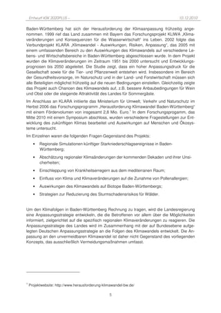 Entwurf KSK 2020PLUS –                                                           10.12.2010

Baden-Württemberg hat sich der Herausforderung der Klimaanpassung frühzeitig ange-
nommen. 1999 rief das Land zusammen mit Bayern das Forschungsprojekt KLIWA „Klima-
veränderungen und Konsequenzen für die Wasserwirtschaft“ ins Leben. 2002 folgte das
Verbundprojekt KLARA „Klimawandel - Auswirkungen, Risiken, Anpassung“, das 2005 mit
einem umfassenden Bereich zu den Auswirkungen des Klimawandels auf verschiedene Le-
bens- und Wirtschaftsbereiche in Baden-Württemberg abgeschlossen wurde. In dem Projekt
wurden die Klimaveränderungen im Zeitraum 1951 bis 2000 untersucht und Entwicklungs-
prognosen bis 2050 abgeleitet. Die Studie zeigt, dass ein hoher Anpassungsdruck für die
Gesellschaft sowie für die Tier- und Pflanzenwelt entstehen wird. Insbesondere im Bereich
der Gesundheitsvorsorge, im Naturschutz und in der Land- und Forstwirtschaft müssen sich
alle Beteiligten möglichst frühzeitig auf die neuen Bedingungen einstellen. Gleichzeitig zeigte
das Projekt auch Chancen des Klimawandels auf, z.B. bessere Anbaubedingungen für Wein
und Obst oder die steigende Attraktivität des Landes für Sommergäste.
Im Anschluss an KLARA initiierte das Ministerium für Umwelt, Verkehr und Naturschutz im
Herbst 2006 das Forschungsprogramm „Herausforderung Klimawandel Baden-Württemberg“
mit einem Fördervolumen von insgesamt 2,8 Mio. Euro.1 In dem Forschungsprogamm, das
Mitte 2010 mit einem Symposium abschloss, wurden verschiedene Fragestellungen zur Ent-
wicklung des zukünftigen Klimas bearbeitet und Auswirkungen auf Menschen und Ökosys-
teme untersucht.
Im Einzelnen waren die folgenden Fragen Gegenstand des Projekts:
      •   Regionale Simulationen künftiger Starkniederschlagsereignisse in Baden-
          Württemberg;
      •   Abschätzung regionaler Klimaänderungen der kommenden Dekaden und ihrer Unsi-
          cherheiten;
      •   Einschleppung von Krankheitserregern aus dem mediterranen Raum;
      •   Einfluss von Klima und Klimaveränderungen auf die Zunahme von Pollenallergien;
      •   Auswirkungen des Klimawandels auf Biotope Baden-Württembergs;
      •   Strategien zur Reduzierung des Sturmschadensrisikos für Wälder.


Um den Klimafolgen in Baden-Württemberg Rechnung zu tragen, wird die Landesregierung
eine Anpassungsstrategie entwickeln, die die Betroffenen vor allem über die Möglichkeiten
informiert, zielgerichtet auf die spezifisch regionalen Klimaveränderungen zu reagieren. Die
Anpassungsstrategie des Landes wird im Zusammenhang mit der auf Bundesebene aufge-
legten Deutschen Anpassungsstrategie an die Folgen des Klimawandels entwickelt. Die An-
passung an den unvermeidbaren Klimawandel ist daher nicht Gegenstand des vorliegenden
Konzepts, das ausschließlich Vermeidungsmaßnahmen umfasst.




1
    Projektwebsite: http://www.herausforderung-klimawandel-bw.de/

                                                  5
 