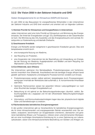 Entwurf KSK 2020PLUS –                                                             10.12.2010


3.2.2 Die Vision 2050 in den Sektoren Industrie und GHD

Sieben Strategieelemente für ein Klimaschutz 2020PLUS-Szenario

Im Jahr 2050 ist das Bewusstsein für energieeffizientes Wirtschaften in den Unternehmen
der Sektoren Industrie und GHD breit verankert und orientiert sich an folgenden Leitlinien:


1) Höchste Priorität für Klimaschutz und Energieeffizienz in Unternehmen
Jedes Unternehmen setzt eine hohe Priorität auf Klimaschutz und Minimierung des Energie-
einsatzes. Der Anteil der Energiekosten und ggf. CO2-Zertifikatspreise an den Gesamtkosten
ist hoch. Die Minimierung des CO2-Ausstoßes und des Energieverbrauchs sind zentrale An-
satzpunkte zur Kostensenkung und deshalb Chefsache.
2) Geschlossene Kreisläufe
Energie und Rohstoffe werden weitgehend in geschlossenen Kreisläufen genutzt. Dies wird
beispielsweise erreicht durch:
•     eine konsequente Nutzung von Abwärme,
•     das Recycling von Produkten,
•     eine Kooperation der Unternehmen bei der Beschaffung und Umwandlung von Energie,
      bei der Nutzung von Abwärme, Kuppelprodukten und Abfällen und beim Recycling von
      Altprodukten („Öko-Industrial-Parks“).
3) Erst Effektivität, dann Effizienz
Die Unternehmen optimieren ihre Betriebsabläufe, Produktionsprozesse und Verfahrens-
technik hinsichtlich ihrer Effektivität. Anschließend wird die benötigte Energie effizient bereit
gestellt: optimieren: Katalytische und biologische Prozesse kommen verstärkt zum Einsatz.
•     Produktionsprozesse werden radikal optimiert, beispielsweise durch Prozessenergiean-
      wendungen innerhalb der Werkstücke statt außerhalb (z. B. konzentrierende Infrarotlaser
      statt Öfen).
•     Optimierte Rechenzentren weisen bei wesentlich höherer Leistungsfähigkeit nur noch
      einen Bruchteil des heutigen Energiebedarfs auf.
•     Beleuchtung ist mit optimal an die Beleuchtungsanforderungen (räumlich, zeitlich, Be-
      leuchtungsstärke etc.) angepasst und mit den effizientesten Beleuchtungstechnologien
      ausgestattet.
•     Informations- und Kommunikationstechnologien tragen dazu bei, physische durch digitale
      Güter und Dienstleistungen zu ersetzen.
4) Flächendeckendes betriebliches Energiemanagement
In den großen Unternehmen gibt es Verantwortliche für betriebliches Energiemanagement,
die für einen klimaschonenden und energiesparenden Betrieb verantwortlich sind. Sie ver-
walten, analysieren, benchmarken (an Gruppenbesten orientieren), überwachen und gene-
rieren betriebliches Wissen und Transparenz, initiieren einen unternehmerischen Wertewan-
del von einer kurzfristigen Amortisations-Orientierung hin zu einer Optimierung von Lebens-
zykluskosten, setzen eine klimaschutzorientierte Beschaffung von Geräten und Anlagen um,



                                               86
 