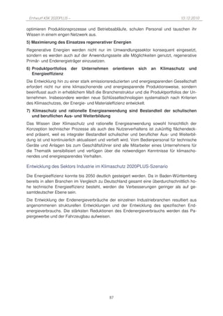 Entwurf KSK 2020PLUS –                                                             10.12.2010

optimieren Produktionsprozesse und Betriebsabläufe, schulen Personal und tauschen ihr
Wissen in einem engen Netzwerk aus.
5) Maximierung des Einsatzes regenerativer Energien
Regenerative Energien werden nicht nur im Umwandlungssektor konsequent eingesetzt,
sondern es werden auch auf der Anwendungsseite alle Möglichkeiten genutzt, regenerative
Primär- und Endenergieträger einzusetzen.
6) Produktportfolios      der   Unternehmen    orientieren   sich   an   Klimaschutz    und
   Energieeffizienz
Die Entwicklung hin zu einer stark emissionsreduzierten und energiesparenden Gesellschaft
erfordert nicht nur eine klimaschonende und energiesparende Produktionsweise, sondern
beeinflusst auch in erheblichem Maß die Branchenstruktur und die Produktportfolios der Un-
ternehmen. Insbesondere werden neue Schlüsseltechnologien systematisch nach Kriterien
des Klimaschutzes, der Energie- und Materialeffizienz entwickelt.
7) Klimaschutz und rationelle Energieanwendung sind Bestandteil der schulischen
   und beruflichen Aus- und Weiterbildung
Das Wissen über Klimaschutz und rationelle Energieanwendung sowohl hinsichtlich der
Konzeption technischer Prozesse als auch des Nutzerverhaltens ist zukünftig flächendeck-
end präsent, weil es integraler Bestandteil schulischer und beruflicher Aus- und Weiterbil-
dung ist und kontinuierlich aktualisiert und vertieft wird. Vom Bedienpersonal für technische
Geräte und Anlagen bis zum Geschäftsführer sind alle Mitarbeiter eines Unternehmens für
die Thematik sensibilisiert und verfügen über die notwendigen Kenntnisse für klimascho-
nendes und energiesparendes Verhalten.

Entwicklung des Sektors Industrie im Klimaschutz 2020PLUS-Szenario

Die Energieeffizienz konnte bis 2050 deutlich gesteigert werden. Da in Baden-Württemberg
bereits in allen Branchen im Vergleich zu Deutschland gesamt eine überdurchschnittlich ho-
he technische Energieeffizienz besteht, werden die Verbesserungen geringer als auf ge-
samtdeutscher Ebene sein.
Die Entwicklung der Endenergieverbräuche der einzelnen Industriebranchen resultiert aus
angenommenen strukturellen Entwicklungen und der Entwicklung des spezifischen End-
energieverbrauchs. Die stärksten Reduktionen des Endenergieverbrauchs werden das Pa-
piergewerbe und der Fahrzeugbau aufweisen.




                                              87
 