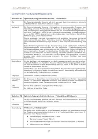 Entwurf KSK 2020PLUS –                                                                           10.12.2010


Maßnahmen im Handlungsfeld Prozesswärme

Maßnahme IN1   Optimierte Nutzung industrieller Abwärme – Abwärmebörse

Ziel           Die Nutzung industrieller Abwärme soll durch vorrangig durch informatorische, technische
               und infrastrukturelle Maßnahmen verbessert werden.

Sachstand      Die Nutzung industrieller Abwärme – Verlustwärme, die aus industriellen Prozessen über
               Abstrahlung, erwärmte Arbeitsmedien oder Produkte an die Umgebung abgegeben wird –
               stellt eine bislang noch wenig genutzte Wärmequelle dar. In Baden-Württemberg beträgt das
               technische Potenzial rd. 8 bis 13 TWh/a. Für Baden-Württemberg kann ein Abwärmepotenzi-
               al von rd. 4 bis 6 TWh/a angenommen werden, insbesondere in den Sektoren Steine/Erden,
               Metallerzeugung, Druck und Lebensmittel.
               Diverse strukturelle, finanzielle, informatorische und betriebliche Hemmnisse sind derzeit
               dafür verantwortlich, dass dieses Potenzial nur zu einem Bruchteil genutzt wird. Die bisheri-
               gen bundesweiten Rahmenbedingungen reichen für eine adäquate Abwärmenutzung nicht
               aus.
               Baden-Württemberg ist im Bereich der Abwärmenutzung bereits jetzt Vorreiter. Im Rahmen
               des Förderprogramms Klimaschutz-Plus des UVM, Allgemeines CO2-Minderungsprogramm
               für Nichtwohngebäude sowie Modellprojekte und der Förderrichtlinie "Heizen und Wärmenet-
               ze mit regenerativen Energien" sind bereits einige Aktivitäten bzw. Maßnahmen für die Er-
               schließung von Potenzialen im Bereich Nutzung industrieller Abwärme verwirklicht. For-
               schungsseitig werden im Programm BWPLUS verschiedene Speicherkonzepte, Sorptions-
               prozesse sowie Abwärmeverstromung untersucht. Auf diesen Aktivitäten baut diese
               Maßnahme auf.

Beschreibung   Um die Nachfrage- und Angebotsseite von Abwärme zusammen zu bringen, soll eine inter-
               netbasierte Plattform zum Handel mit Abwärme in Baden-Württemberg eingerichtet werden,
               die einen Wärmeatlas mit einer Angebotsbörse verknüpft. Vorbild ist der gerade im Aufbau
               befindliche Abwärmeatlas Sachsen.
               Darüber hinaus soll durch diese Informationsplattform die unternehmensübergreifende Wär-
               melieferung vorangebracht werden. Darüber hinaus wird auf die Förderung der Wärmenetze
               mit den bestehenden Förderprogrammen verwiesen.

Zielgruppe     Unternehmen (Quellen) und Kommunen (Senken)

Technisches    Die Einsparung im Bereich kann nur im Gesamtpaket der Maßnahmen IN 1 bis 4 abgeschätzt
Potential      werden. Die Maßnahmen insgesamt adressieren einen Bereich mit einem Gesamtpotenzial
               von schätzungsweise 4 bis 6 TWh/a entsprechend rund 860 bis 1300 kt THG/a.

THG-           Konkret durch Maßnahme eingesparte THG-Minderungen:
Einsparung
               Bis 2020 rund 90 bis 130 kt THG/a.




Maßnahme IN2   Optimierte Nutzung industrieller Abwärme – Pilotprojekte und Wettbewerb

Ziel           Die Nutzung industrieller Abwärme soll durch vorrangig durch informatorische, technische
               und infrastrukturelle Maßnahmen verbessert werden.

Sachstand      Siehe IN1.

Beschreibung   Wettbewerb „10 Modellprojekte“
               Es werden zehn Modellprojekte in einem Wettbewerb ausgelobt, die verschiedene Aspekte
               der Abwärmenutzung voranbringen und die in o. g. Forschungsaktivitäten gewonnenen Er-
               kenntnisse in die Praxis umsetzen:
                   •   Stromerzeugung aus Abwärme (ORC, Kalina)
                   •   Containertransport (“Mobile Wärme”)
                   •   Innovative Nahwärmekonzepte und innovative Vermarktungsmodelle für Abwärme
                   •   Kälteerzeugung aus Abwärme



                                                    91
 