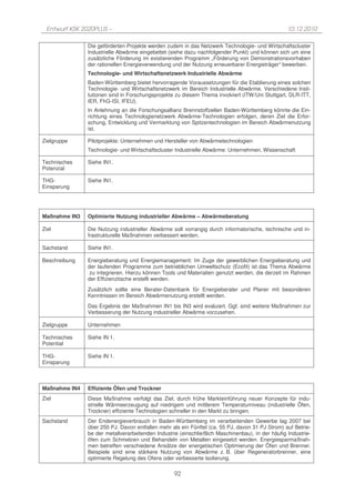 Entwurf KSK 2020PLUS –                                                                           10.12.2010

               Die geförderten Projekte werden zudem in das Netzwerk Technologie- und Wirtschaftscluster
               Industrielle Abwärme eingebettet (siehe dazu nachfolgender Punkt) und können sich um eine
               zusätzliche Förderung im existierenden Programm „Förderung von Demonstrationsvorhaben
               der rationellen Energieverwendung und der Nutzung erneuerbarer Energieträger“ bewerben.
               Technologie- und Wirtschaftsnetzwerk Industrielle Abwärme
               Baden-Württemberg bietet hervorragende Voraussetzungen für die Etablierung eines solchen
               Technologie- und Wirtschaftsnetzwerk im Bereich Industrielle Abwärme. Verschiedene Insti-
               tutionen sind in Forschungsprojekte zu diesem Thema involviert (ITW/Uni Stuttgart, DLR-ITT,
               IER, FhG-ISI, IFEU).
               In Anlehnung an die Forschungsallianz Brennstoffzellen Baden-Württemberg könnte die Ein-
               richtung eines Technologienetzwerk Abwärme-Technologien erfolgen, deren Ziel die Erfor-
               schung, Entwicklung und Vermarktung von Spitzentechnologien im Bereich Abwärmenutzung
               ist.

Zielgruppe     Pilotprojekte: Unternehmen und Hersteller von Abwärmetechnologien
               Technologie- und Wirtschaftscluster Industrielle Abwärme: Unternehmen, Wissenschaft

Technisches    Siehe IN1.
Potenzial

THG-           Siehe IN1.
Einsparung




Maßnahme IN3   Optimierte Nutzung industrieller Abwärme – Abwärmeberatung

Ziel           Die Nutzung industrieller Abwärme soll vorrangig durch informatorische, technische und in-
               frastrukturelle Maßnahmen verbessert werden.

Sachstand      Siehe IN1.

Beschreibung   Energieberatung und Energiemanagement: Im Zuge der gewerblichen Energieberatung und
               der laufenden Programme zum betrieblichen Umweltschutz (Ecofit) ist das Thema Abwärme
                zu integrieren. Hierzu können Tools und Materialien genutzt werden, die derzeit im Rahmen
               der Effizienztische erstellt werden.
               Zusätzlich sollte eine Berater-Datenbank für Energieberater und Planer mit besonderen
               Kenntnissen im Bereich Abwärmenutzung erstellt werden.
               Das Ergebnis der Maßnahmen IN1 bis IN3 wird evaluiert. Ggf. sind weitere Maßnahmen zur
               Verbesserung der Nutzung industrieller Abwärme vorzusehen.

Zielgruppe     Unternehmen

Technisches    Siehe IN 1.
Potential

THG-           Siehe IN 1.
Einsparung



Maßnahme IN4   Effiziente Öfen und Trockner
Ziel           Diese Maßnahme verfolgt das Ziel, durch frühe Markteinführung neuer Konzepte für indu-
               strielle Wärmeerzeugung auf niedrigem und mittlerem Temperaturniveau (industrielle Öfen,
               Trockner) effiziente Technologien schneller in den Markt zu bringen.
Sachstand      Der Endenergieverbrauch in Baden-Württemberg im verarbeitenden Gewerbe lag 2007 bei
               über 250 PJ. Davon entfallen mehr als ein Fünftel (ca. 55 PJ, davon 31 PJ Strom) auf Betrie-
               be der metallverarbeitenden Industrie (einschließlich Maschinenbau), in der häufig Industrie-
               öfen zum Schmelzen und Behandeln von Metallen eingesetzt werden. Energiesparmaßnah-
               men betreffen verschiedene Ansätze der energetischen Optimierung der Öfen und Brenner.
               Beispiele sind eine stärkere Nutzung von Abwärme z. B. über Regeneratorbrenner, eine
               optimierte Regelung des Ofens oder verbesserte Isolierung.

                                                   92
 