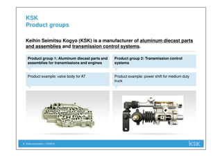 Sales presentation | 1/29/20183
KSK
Product groups
Product group 1: Aluminum diecast parts and
assemblies for transmissions and engines
Keihin Seimitsu Kogyo (KSK) is a manufacturer of aluminum diecast parts
and assemblies and transmission control systems.
Product group 2: Transmission control
systems
Product example: valve body for AT Product example: power shift for medium duty
truck
 