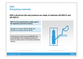 In the case of a valve housing DAIMLER has
confirmed ADC12 as a feasible substitute for
aluminum alloys used in the German automotive
industry.
Sales presentation | 1/29/20185
KSK
Diecasting materials
ADC12 is the material that is widely used in
the Japanese automotive industry.
KSK’s aluminum die-cast products are made of materials JIS ADC12 and
JIS ADC14.
JIS ADC12 is close to EN AC-46000 and
JIS ADC14 is close to EN AC-48100.
 