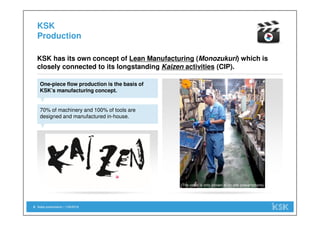 Sales presentation | 1/29/20186
KSK
Production
One-piece flow production is the basis of
KSK’s manufacturing concept.
KSK has its own concept of Lean Manufacturing (Monozukuri) which is
closely connected to its longstanding Kaizen activities (CIP).
70% of machinery and 100% of tools are
designed and manufactured in-house.
(The video is only shown at on-site presentations)
 