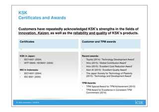 KSK in Japan:
• ISO14001 (2004)
• IATF16949 / ISO9001 (2005)
NKI in Indonesia:
• ISO14001 (2004)
• ISO 9001 (2000)
Sales presentation | 1/29/20188
KSK
Certificates and Awards
Certificates
Customers have repeatedly acknowledged KSK’s strengths in the fields of
innovation, Kaizen, as well as the reliability and quality of KSK’s products.
Customer and TPM awards
Recent awards:
• Toyota (2014): 'Technology Development Award'
• Hino (2015): 'Global Contribution Award'
• Hino (2015): 'Excellent Cost Reduction Award'
• Aisin AI (2015): ‘Excellent Quality Award'
• The Japan Society for Technology of Plasticity
(2015): 'Technology and Development Award'
TPM Awards:
• TPM Special Award for TPM Achievement (2010)
• TPM Award for Excellence in Consistent TPM
Commitment (2014)
 