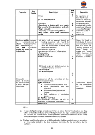 Max
                       Sub-
   Parameter                                    Description                     Mark         Evaluation
                      heads
                                                                                 s
                                 Others                                          1      for experience of
                                                                                        less than 1 year.
                                 (ii) For Non-individual                                In case of individual,
                                                                                        experience of Retail
                                 -Petroleum                                       4     trade of petroleum
                                 -Experience in dealing with farm inputs          3     products will include
                                 like seeds/fertiliser/pesticides and sale              experience of having
                                 of agri products                                       worked as Manager
                                 -Hospitality / Service industry / FMCG           2     in a Retail Outlet or
                                 -Any sector other than mentioned                       as COCO
                                 above                                           1      Contractor.
                                                                                Mark
                                                                                 s
Business ability      Assess      (a) Marks will be awarded based on                    Under this head for
/        acumen       ment by         leading questions with regard to                  individuals, 5 marks
(Max.5     marks      Intervie        earlier handling of business as well as           are bifurcated under
for    individual     w               ideas for improvement of sales and                two sub heads i.e.
and     Max.   7      Committ         generation of finance:                            “leading question on
marks for non-        ee         -Management of people                                  project report” (3
individuals)                     -Management of finance / infrastructure                marks) and “proven
                                 -Trade related                                         ability /acumen in
                                 For Individual                                         earlier      /existing
                                 For Non-Individual                               3     business” (2 marks).
                                                                                  4



                                  (b) Based on proven ability / acumen as
                                      in earlier / existing business
                                  For Individual
                                  For Non-Individual
                                                                                  2
                                                                                  3

Personality                      Assessment of the committee on the
(Max. 2 marks                    following parameters: -
for individual and               (i) for Individual                               2     Assessment based
0 marks for non-                      • Communication/articulation skills               on the observation
individuals)                          • Polite, presentable and well                    and        leading
                                           mannered                                     questions.
                                      • Enthusiasm/energetic/medical
                                           history
                                      • Self confidence / convincing
                                           power.
                                 (ii) For Non-Individual
                                 Non-individual candidates will not be            0
                                 evaluated for parameter Personality
                                 Grand total                                     100

           13.1.2.:

     (a)    In respect of partnerships, all partners will have to attend the interview together and they
            will be evaluated individually for individual parameters like age, educational qualification
            etc. The land and finance owned by any one of the partners will be treated as the same
            being owned by the firm as a whole for evaluation purposes.

     (b) The land qualifying for setting up of KSK retail outlet shall be awarded marks in proportion
          to   the marks allotted by the land evaluation committee for the plot offered by the
          applicant.

                                                   11
 