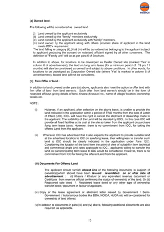 (a) Owned land:

The following will be considered as owned land :

  (i)  Land owned by the applicant exclusively
  (ii) Land owned by the "family" members exclusively
  (iii)Land owned by the applicant exclusively with "family" members.
  (iv) Land owned by the applicant along with others provided share of applicant in the land
       meets IOC's requirement.
   The land falling in category (ii),(iii) & (iv) will be considered as belonging to the applicant subject
   to applicant producing the consent on notarized affidavit signed by all other co-owners. The
   definition of "Family unit" will be as per para 6 of Brochure.

   In addition to above, for locations to be developed as Dealer Owned site (marked 'Yes' in
   column 6 of advertisement), the land on long term lease (for a minimum period of 19 yrs 11
   months) will also be considered as owned land subject to above conditions. In other words, for
   locations to be developed as Corporation Owned site (where 'Yes' is marked in column 5 of
   advertisement), leased land will not be considered.

(b) Firm Offer of land :

In addition to land covered under para (a) above, applicants also have the option to offer land with
firm offer of land from land owner/s. Such offer from land owner/s should be in the form of
notarized affidavit giving details of land, khasra /khatauni no., name of village/ location, ownership
details etc.

NOTE :

    (i)     However, if an applicant, after selection on the above basis, is unable to provide the
            land indicated in the application within a period of TWO months from the date of Letter
            of Intent (LOI), IOCL will have the right to cancel the allotment of dealership made to
            the applicant. The suitability of the Land will be decided by IOCL. In this case IOC will
            provide all fixed facilities at its cost at the site so taken from the applicant on purchase
            /long term lease basis. However, there is no commitment from IOCL for taking the
            offered Land from the applicant.

    (ii)   Wherever IOC has advertised that it also expects the applicant to provide suitable land
            at the advertised location to IOC on sale/long lease, their willingness to transfer such
            land to IOC should be clearly indicated in the application under Para 12(f).
            Considering the location of the land from the point of view of suitability from technical
            and commercial angle and rates applicable to IOC , applicants willing to transfer the
            land on ownership/long term lease to IOC would be considered. However, there is no
            commitment from IOC for taking the offered Land from the applicant.


    (iii) Documents For Offered Land

             The applicant should furnish atleast one of the following document( in support of
             ownership)which should have been issued/ revalidated on or after date of
             advertisement :      (i) Khasra / Khatuni or any equivalent revenue document or
             Certificate from revenue official confirming the status of ownership of the land. Or (ii)
             Registered sale deed / Registered lease deed or any other type of ownership
             transfer deed / document in favour of applicant.

    (iv) Copy of the lease agreement or allotment letter issued by Government / Semi-
            Government / Autonomous bodies like DDA, NOIDA, HUDA etc will be considered for
            ownership of land offered.

    (v) In addition to documents in para (iii) and (iv) above, following additional documents are also
             required, as applicable.



                                                   13
 