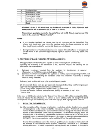 9       Soil Type (Soft)                                               5
      10       Availability of Power                                          8
      11       Availability of Water                                          8
      12       Visibility from Road                                           9
      13       No Presence of Divider                                         4
      14       Outside Octroi Limits.*                                        9
               Total                                                         100

      * Wherever, Octroi is not applicable, the marks will be added to ‘Sales Potential’ and
        sales potential will be evaluated out of total of 24 marks.

          The minimum qualifying marks for the plot of land will be 75. Also, it must secure 75%
          marks in the parameter “Sales Potential”.

Notes :

      •    If high- tension overhead line passes over the plot, the same will be disqualified. The
           offered land should also meet norms for statutory bodies like forest, explosive etc. and
           land should be convertible for commercial, diesel and petrol sales.

      •    During the interview, the site selection report in respect of the site offered by an applicant
           will be shown to the concerned applicant and signature obtained for having ‘seen ’ the
           report.


16 .PROVISION OF BASIC FACILITIES AT THE DEALERSHIPS :

      The applicant on selection should be capable to raise necessary funds for effectively
      operating the dealership to the satisfaction of IOC. For this purpose, the following will be
      indicated in the advertisement :

i)        Estimated investment required from the applicant for development of required
          infrastructure at the KSK premises excluding cost of land.
ii)       Estimated investment required from the applicant as working capital for operating the KSK (will
          be considered for evaluating the candidate under the parameter “Capability to arrange
          Finance” during interview).

      Following basic facilities will have to be provided by each dealer:

      (1) Driveway (2) Sales room (as per approved drawing) (3) Boundary wall/Fencing (as per
      approved drawing)(4) Electrification (inclusive of deposit)
      (5) Fire extinguishers (as per norms) (6) Air Facility (7) Toilet/Urinal
      (8) Other site specific customer service facilities, as may be specified by IOCL from
        time to time.

In the case of KSK Dealer selected under ‘Corpus Fund Scheme’, KSK will be developed by IOCL,
which will include the above facilities. In addition to above facilities, IOCL will also provide Land
development, Storage tank and Pump, Low cost main signage, KSK Signage, Hand tube well.

17.        RESULT OF THE INTERVIEW:

      (a) After completion of the interview for a location, result along with the detailed marks scored
          will be displayed on the notice board of the interviewing location. This list will contain the
          names of all the candidates who appeared for the interview along with the details of marks
          scored by each candidate under various parameters. The minimum qualifying marks for
          any candidate to be eligible for consideration for award of dealership would be 60% of the
          applicable marks in respect of OPEN category. In respect of reserved categories including
          OPEN (W), the minimum qualifying marks would be 50% of the applicable marks.

           If none of the candidates scored the minimum qualifying marks as above, the location will
            be declared as "no candidate found suitable". Otherwise a maximum of 3 candidates
            starting with sl.no.1 in the list published on the notice board will be treated as included in
                                                     15
 