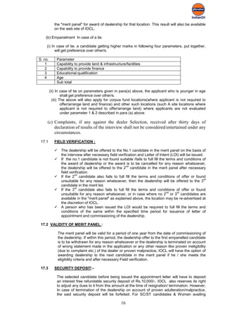 the "merit panel" for award of dealership for that location. This result will also be available
            on the web site of IOCL.

    (b) Empanelment In case of a tie.

    (i) In case of tie, a candidate getting higher marks in following four parameters, put together,
          will get preference over other/s.

S. no.       Parameter
    1        Capability to provide land & infrastructure/facilities
    2        Capability to provide finance
    3        Educational qualification
    4        Age
             Sub total

         (ii) In case of tie on parameters given in para(a) above, the applicant who is younger in age
                  shall get preference over other/s.
           (iii) The above will also apply for corpus fund locations(where applicant is not required to
                  offer/arrange land and finance) and other such locations (such A site locations where
                  applicant is not required to offer/arrange land) where applicants are not evaluated
                  under parameter 1 & 2 described in para (a) above.

     (c) Complaints, if any against the dealer Selection, received after thirty days of
         declaration of results of the interview shall not be considered/entertained under any
         circumstances.
 17.1       FIELD VERIFICATION :

                 The dealership will be offered to the No.1 candidate in the merit panel on the basis of
                  the interview after necessary field verification and Letter of Intent (LOI) will be issued.
                 If the no.1 candidate is not found suitable /fails to full fill the terms and conditions of
                  the award of dealership or the award is to be cancelled for any reason whatsoever,
                                                           nd
                  the dealership will be offered to the 2 candidate in the merit panel after necessary
                  field verification.
                           nd
                 If the 2 candidate also fails to full fill the terms and conditions of offer or found
                                                                                                              rd
                  unsuitable for any reason whatsoever, then the dealership will be offered to the 3
                  candidate in the merit list.
                           rd
                 If the 3 candidate also fails to full fill the terms and conditions of offer or found
                                                                                      nd    rd
                  unsuitable for any reason whatsoever, or in case where no 2 or 3 candidates are
                  available in the "merit panel" as explained above, the location may be re-advertised at
                  the discretion of IOCL.
                 A person who has been issued the LOI would be required to full fill the terms and
                  conditions of the same within the specified time period for issuance of letter of
                  appointment and commissioning of the dealership.

 17.2 VALIDITY OF MERIT PANEL :

                The merit panel will be valid for a period of one year from the date of commissioning of
                the dealership. If within this period, the dealership offer to the first empanelled candidate
                is to be withdrawn for any reason whatsoever or the dealership is terminated on account
                of wrong statement made in the application or any other reason like proven ineligibility
                (due to complaint etc.) of the dealer or proven malpractice, IOCL will have the option of
                awarding dealership to the next candidate in the merit panel if he / she meets the
                eligibility criteria and after necessary Field verification.

 17.3       SECURITY DEPOSIT:-

             The selected candidate before being issued the appointment letter will have to deposit
             an interest free refundable security deposit of Rs.10,000/-. IOCL also reserves its right
             to adjust any dues to it from this amount at the time of resignation/ termination. However,
             In case of termination of the dealership on account of proven adulteration/malpractice,
             the said security deposit will be forfeited. For SC/ST candidates & Women availing

                                                        16
 