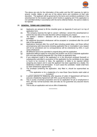 The above are only for the information of the public and the IOC reserves its right to
        amend, modify, delete or add any of the above terms and conditions at their sole
        discretion. The applicant will be governed by the terms and conditions published in the
        advertisement for the location against which he/she is applying and if the application is
        not submitted strictly in accordance with the terms referred therein, the same is liable to
        be rejected

21. GENERAL TERMS AND CONDITIONS :

  (a)     Applicants are advised to fill the checklist given as Appendix D and put it on top of
          application form.
  (b)      The company reserves the right to cancel / withdraw / amend this advertisement or
          extend the due date at its sole discretion without assigning any reason.
  (c)      No addition / deletion / alteration will be permitted in the application once it is
          submitted.
  (d)     No additional documents whatsoever will be accepted or considered after the cut-off
          date of the application.
  (e)     Applications received after the cut-off date including postal delay, and those without
          accompanying valid documents including application fee or incomplete in any respect
          will not be considered and no correspondence will be entertained by IOCL in such
          cases whatsoever.
  (f)     All affidavits have to be submitted in original along with the application.
  (g)     Applicants willing to apply for more than one location can do so in separate application
          form and also enclosing separate DD / Pay Order as application fees
  (h)     If any statement made in the application or in the document enclosed therewith or
          subsequently submitted in pursuance of the application by the candidate at any stage
          is found to be incorrect or false, the application is liable to be rejected without
          assigning any reason and in case the applicant has been appointed as a dealer, the
          dealership is liable to be terminated. In such cases the candidate / dealer shall have
          no claim whatsoever against IOCL.
  (i)     The envelope containing the application, duly filled in, should be superscribed as
          under
               “This application is for a dealership of a new Kisan Seva Kendra retail outlet at
               __________________ (Location)”
  (j)     A person selected for dealership after issuance of Letter of Appointment will have to
          execute a Dealership Agreement with IOCL as per the terms of IOCL.
  (k)     This is purely a business proposition and not an application for job or employment in
          IOCL and has normal business risks and also do not guarantee any assured returns
          or profits.
  (l)     This is only an application and not an offer of dealership.

                                          *************




                                              18
 